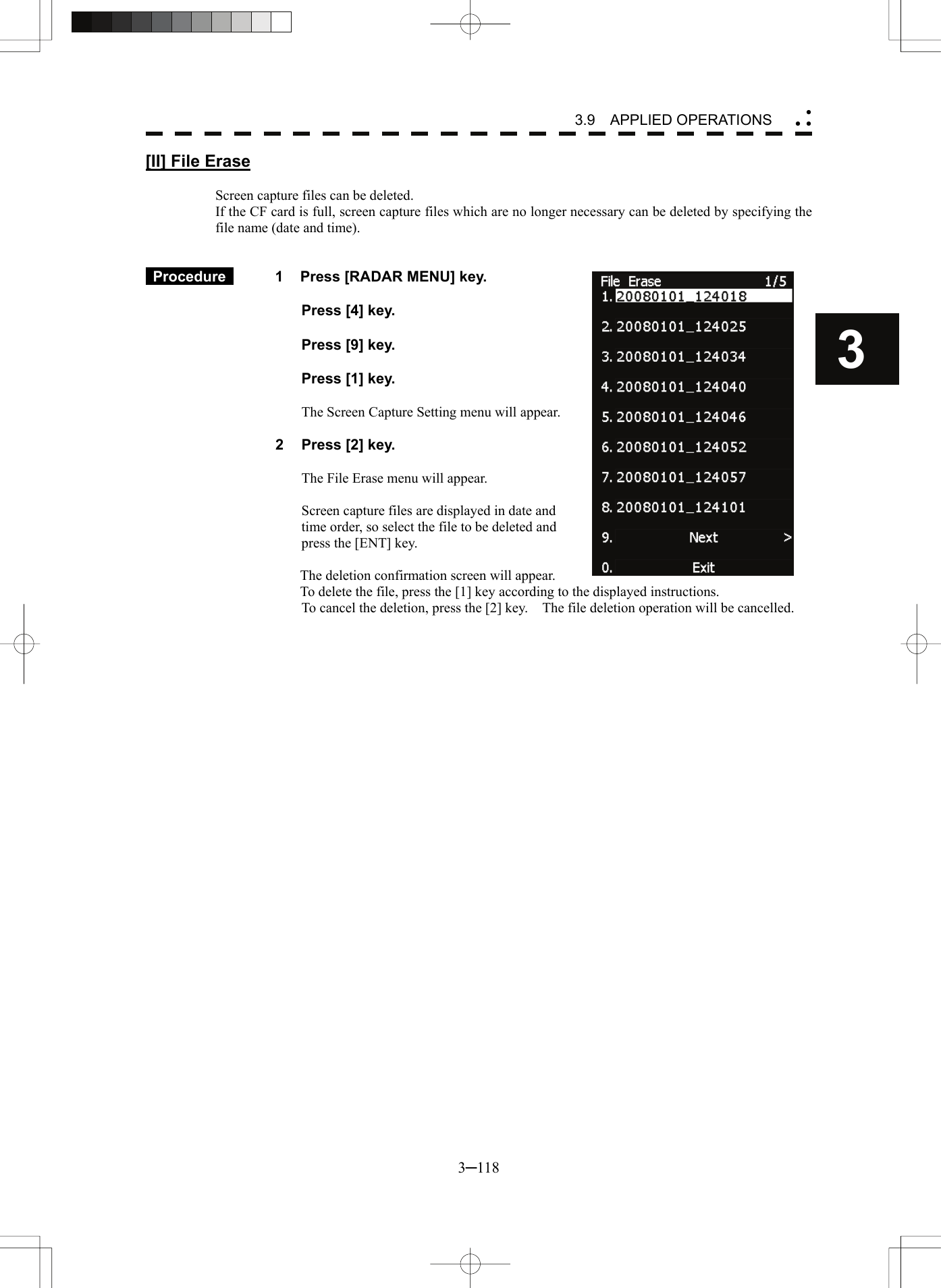 3.9  APPLIED OPERATIONS 3─118 3 yy y[II] File Erase  Screen capture files can be deleted. If the CF card is full, screen capture files which are no longer necessary can be deleted by specifying the file name (date and time).    Procedure   1    Press [RADAR MENU] key.    Press [4] key.    Press [9] key.    Press [1] key.  The Screen Capture Setting menu will appear.  2  Press [2] key.  The File Erase menu will appear.  Screen capture files are displayed in date and time order, so select the file to be deleted and press the [ENT] key.  The deletion confirmation screen will appear.   To delete the file, press the [1] key according to the displayed instructions. To cancel the deletion, press the [2] key.    The file deletion operation will be cancelled.   