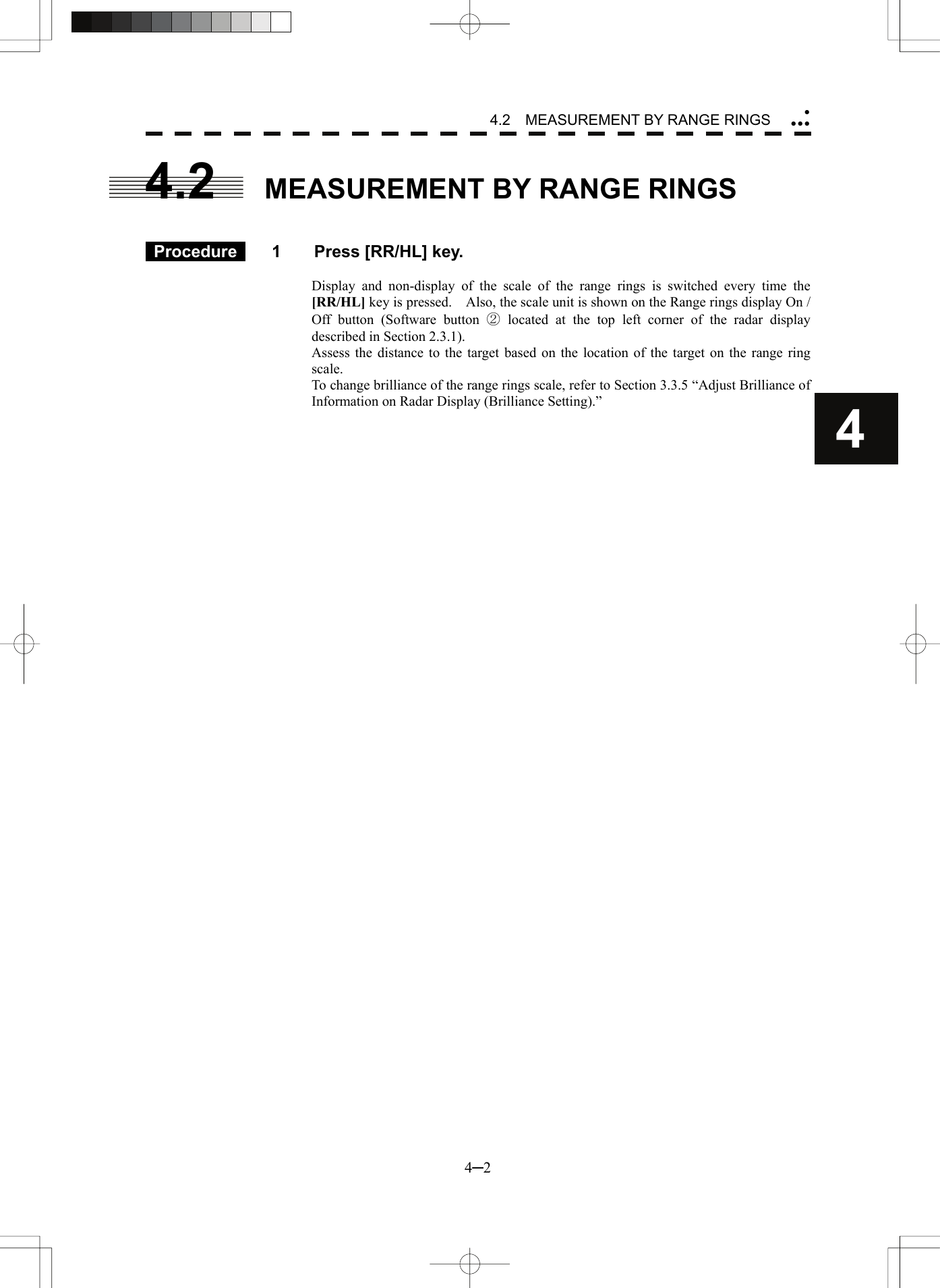4.2  MEASUREMENT BY RANGE RINGS 4─2 4  yyyy4.2  MEASUREMENT BY RANGE RINGS    Procedure   1  Press [RR/HL] key.  Display and non-display of the scale of the range rings is switched every time the [RR/HL] key is pressed.    Also, the scale unit is shown on the Range rings display On / Off button (Software button ② located at the top left corner of the radar display described in Section 2.3.1). Assess the distance to the target based on the location of the target on the range ring scale. To change brilliance of the range rings scale, refer to Section 3.3.5 “Adjust Brilliance of Information on Radar Display (Brilliance Setting).”  