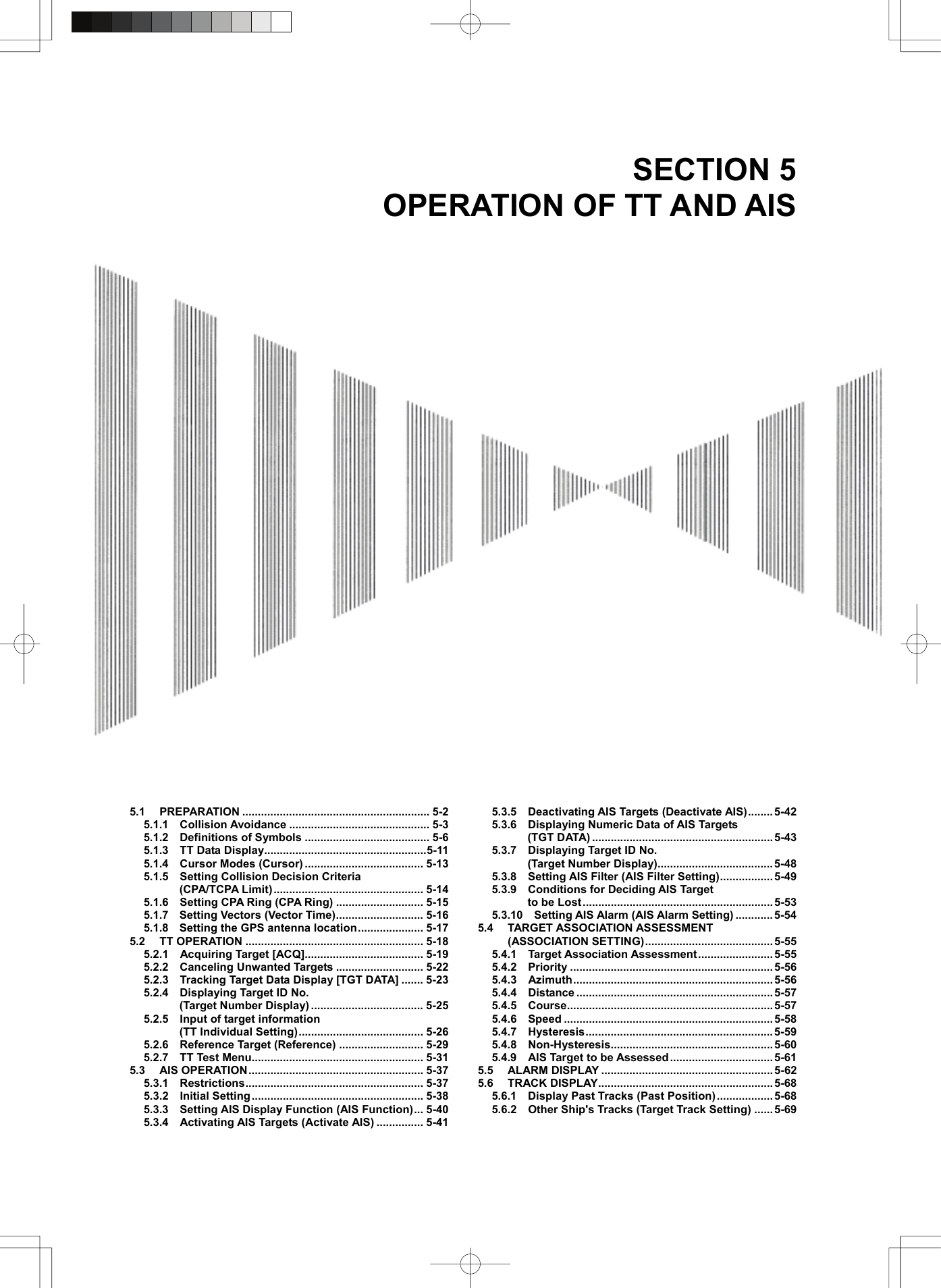  SECTION 5 OPERATION OF TT AND AIS       5.1 PREPARATION ............................................................ 5-2 5.1.1  Collision Avoidance ............................................. 5-3 5.1.2  Definitions of Symbols ........................................ 5-6 5.1.3  TT Data Display....................................................5-11 5.1.4  Cursor Modes (Cursor) ...................................... 5-13 5.1.5  Setting Collision Decision Criteria  (CPA/TCPA Limit) ................................................ 5-14 5.1.6    Setting CPA Ring (CPA Ring) ............................ 5-15 5.1.7  Setting Vectors (Vector Time)............................ 5-16 5.1.8  Setting the GPS antenna location..................... 5-17 5.2 TT OPERATION ......................................................... 5-18 5.2.1  Acquiring Target [ACQ]...................................... 5-19 5.2.2  Canceling Unwanted Targets ............................ 5-22 5.2.3    Tracking Target Data Display [TGT DATA] ....... 5-23 5.2.4  Displaying Target ID No.  (Target Number Display) .................................... 5-25 5.2.5  Input of target information  (TT Individual Setting)........................................ 5-26 5.2.6  Reference Target (Reference) ........................... 5-29 5.2.7  TT Test Menu....................................................... 5-31 5.3 AIS OPERATION........................................................ 5-37 5.3.1  Restrictions......................................................... 5-37 5.3.2  Initial Setting ....................................................... 5-38 5.3.3    Setting AIS Display Function (AIS Function)... 5-40 5.3.4    Activating AIS Targets (Activate AIS) ............... 5-41 5.3.5  Deactivating AIS Targets (Deactivate AIS)........5-42 5.3.6  Displaying Numeric Data of AIS Targets  (TGT DATA) .......................................................... 5-43 5.3.7  Displaying Target ID No.  (Target Number Display)..................................... 5-48 5.3.8    Setting AIS Filter (AIS Filter Setting)................. 5-49 5.3.9  Conditions for Deciding AIS Target  to be Lost ............................................................. 5-53 5.3.10  Setting AIS Alarm (AIS Alarm Setting) ............ 5-54 5.4 TARGET ASSOCIATION ASSESSMENT (ASSOCIATION SETTING)......................................... 5-55 5.4.1  Target Association Assessment........................5-55 5.4.2  Priority .................................................................5-56 5.4.3  Azimuth................................................................5-56 5.4.4  Distance ............................................................... 5-57 5.4.5  Course.................................................................. 5-57 5.4.6  Speed ...................................................................5-58 5.4.7  Hysteresis............................................................ 5-59 5.4.8  Non-Hysteresis.................................................... 5-60 5.4.9    AIS Target to be Assessed ................................. 5-61 5.5 ALARM DISPLAY ....................................................... 5-62 5.6 TRACK DISPLAY........................................................ 5-68 5.6.1  Display Past Tracks (Past Position)..................5-68 5.6.2    Other Ship&apos;s Tracks (Target Track Setting) ......5-69  