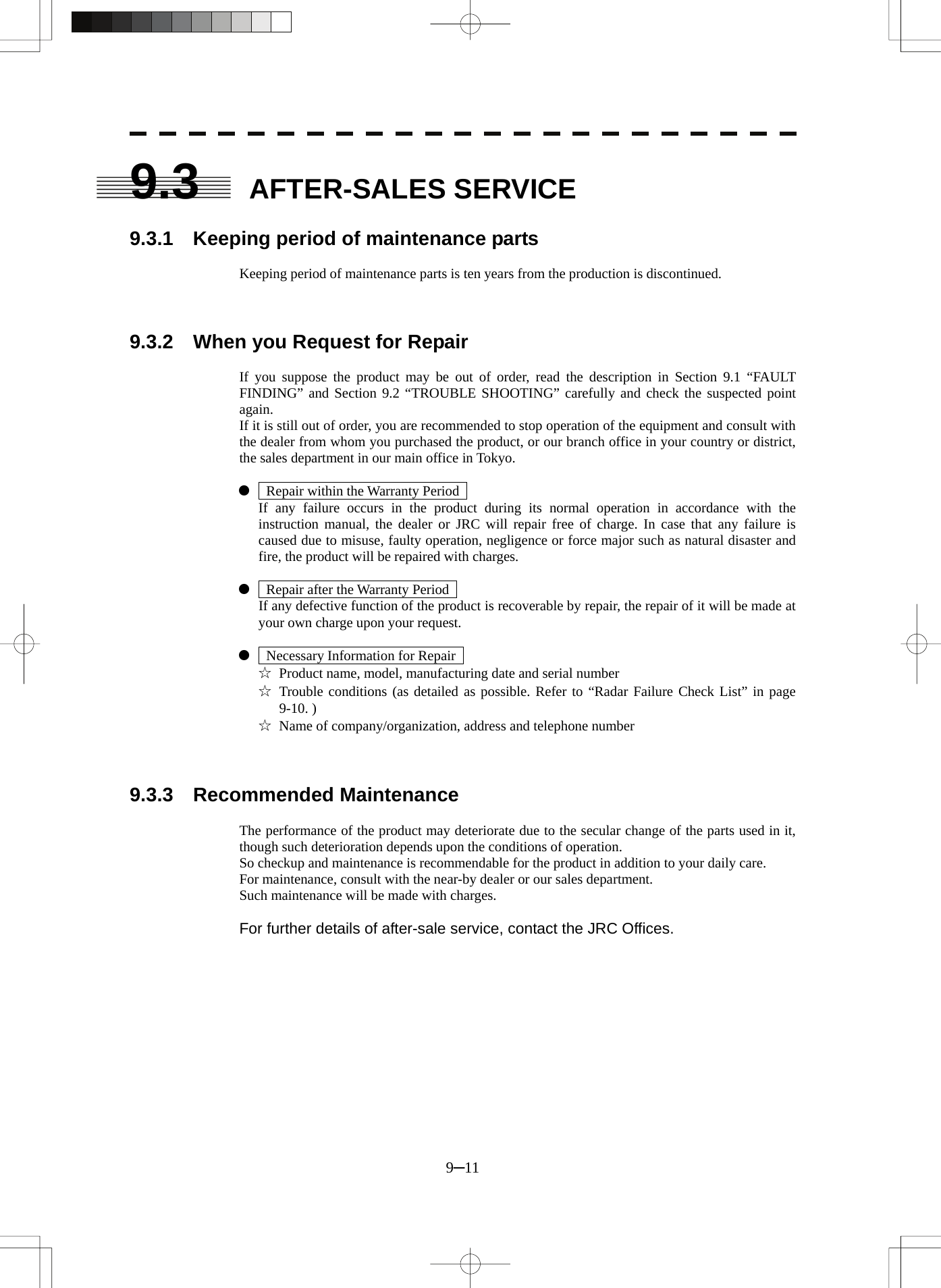  9─11 9.3 AFTER-SALES SERVICE  9.3.1    Keeping period of maintenance parts  Keeping period of maintenance parts is ten years from the production is discontinued.    9.3.2    When you Request for Repair  If you suppose the product may be out of order, read the description in Section 9.1 “FAULT FINDING” and Section 9.2 “TROUBLE SHOOTING” carefully and check the suspected point again. If it is still out of order, you are recommended to stop operation of the equipment and consult with the dealer from whom you purchased the product, or our branch office in your country or district, the sales department in our main office in Tokyo.  z    Repair within the Warranty Period     If any failure occurs in the product during its normal operation in accordance with the instruction manual, the dealer or JRC will repair free of charge. In case that any failure is caused due to misuse, faulty operation, negligence or force major such as natural disaster and fire, the product will be repaired with charges.  z    Repair after the Warranty Period     If any defective function of the product is recoverable by repair, the repair of it will be made at your own charge upon your request.  z    Necessary Information for Repair   ☆  Product name, model, manufacturing date and serial number ☆ Trouble conditions (as detailed as possible. Refer to “Radar Failure Check List” in page 9-10. ) ☆  Name of company/organization, address and telephone number    9.3.3  Recommended Maintenance  The performance of the product may deteriorate due to the secular change of the parts used in it, though such deterioration depends upon the conditions of operation. So checkup and maintenance is recommendable for the product in addition to your daily care. For maintenance, consult with the near-by dealer or our sales department. Such maintenance will be made with charges.  For further details of after-sale service, contact the JRC Offices. 