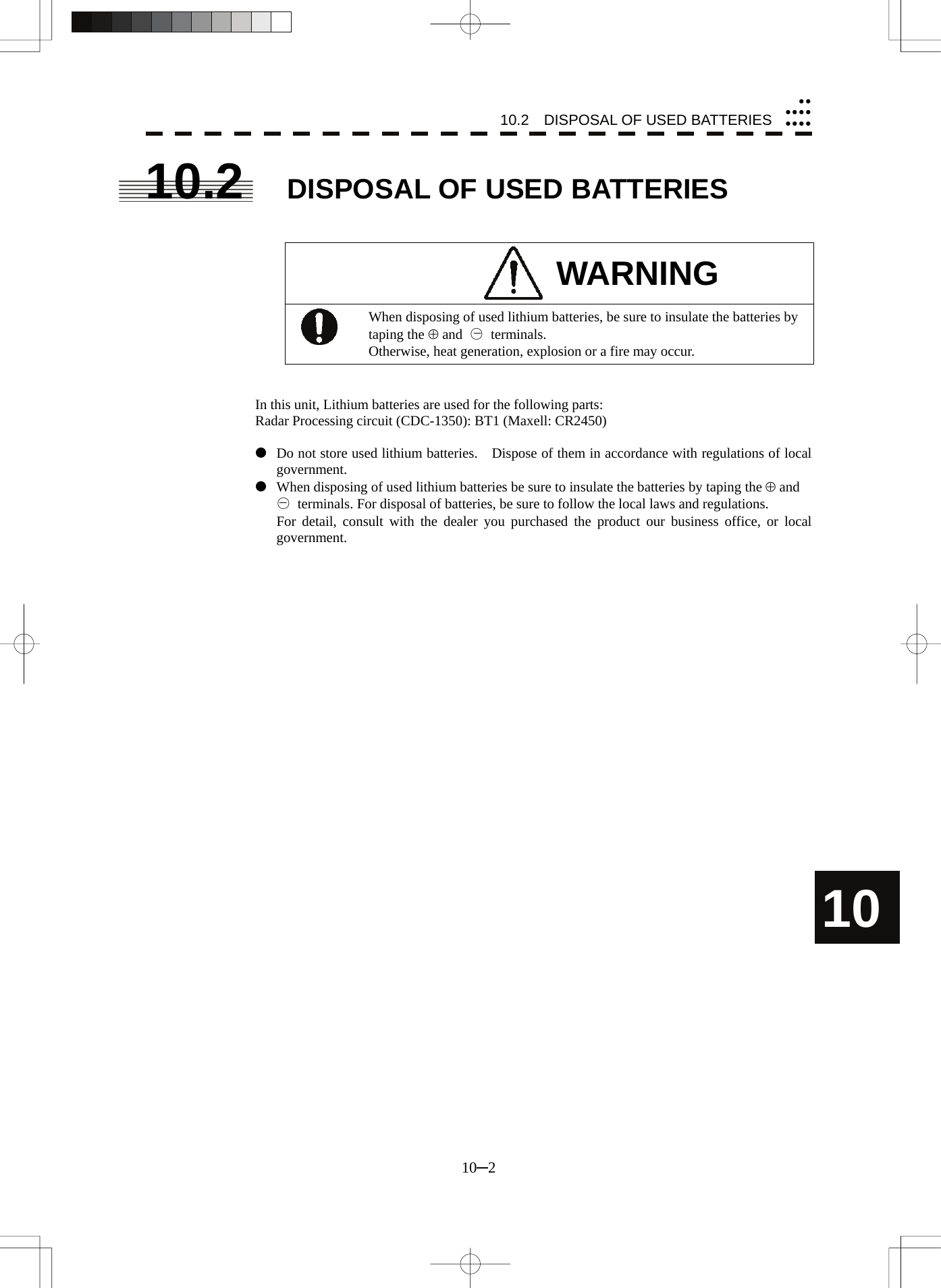 10.2    DISPOSAL OF USED BATTERIES 10─2 10yyyyyyyyyy10.2  DISPOSAL OF USED BATTERIES   WARNING  When disposing of used lithium batteries, be sure to insulate the batteries by taping the ⊕ and  ○ terminals. Otherwise, heat generation, explosion or a fire may occur.   In this unit, Lithium batteries are used for the following parts: Radar Processing circuit (CDC-1350): BT1 (Maxell: CR2450)  z  Do not store used lithium batteries.    Dispose of them in accordance with regulations of local government. z  When disposing of used lithium batteries be sure to insulate the batteries by taping the ⊕ and   ○  terminals. For disposal of batteries, be sure to follow the local laws and regulations.   For detail, consult with the dealer you purchased the product our business office, or local government.     −− 