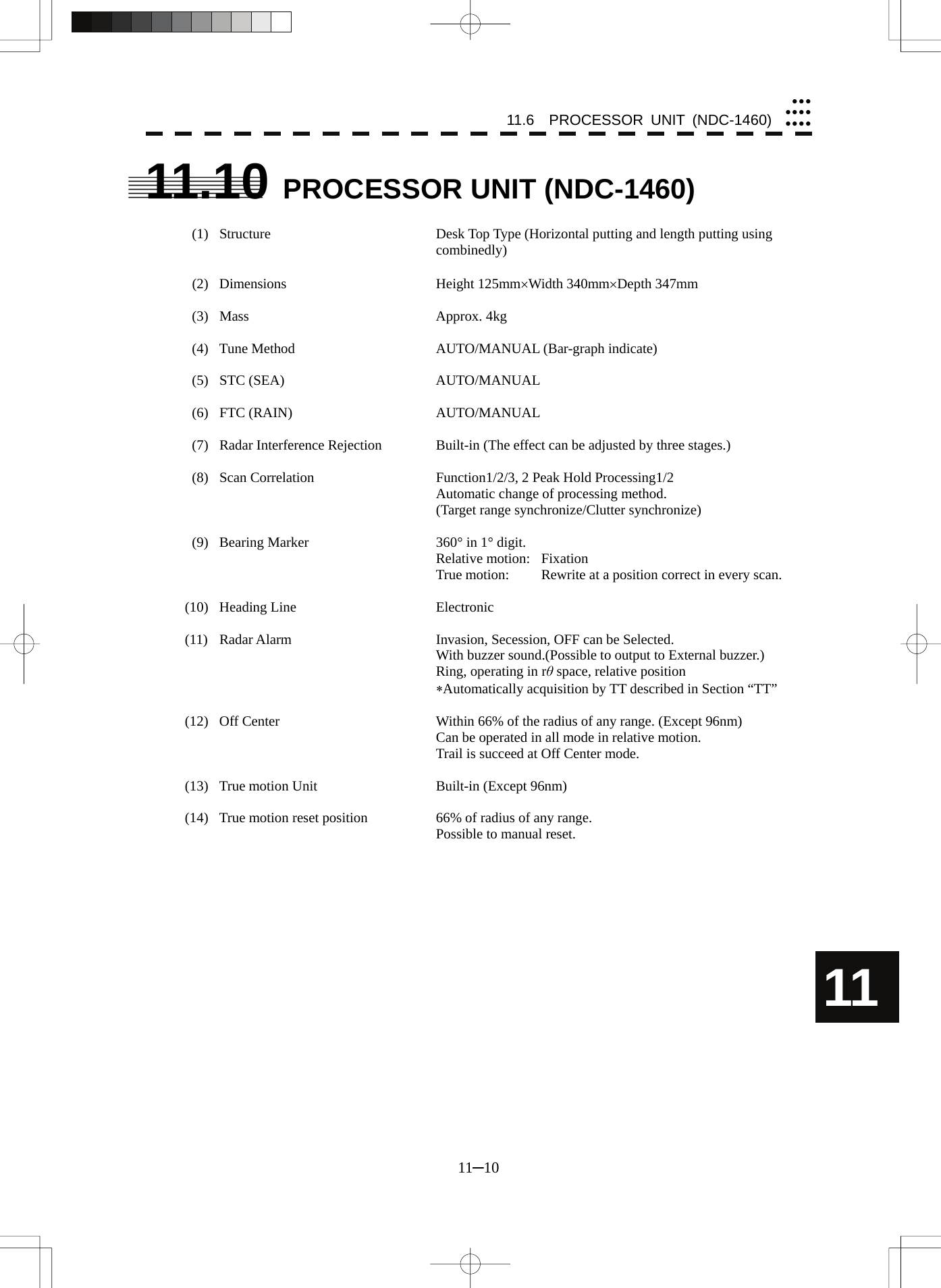 11.6  PROCESSOR UNIT (NDC-1460) 11─10 yyyyyyyyyyy11 11.10  PROCESSOR UNIT (NDC-1460)    (1)  Structure  Desk Top Type (Horizontal putting and length putting using combinedly)   (2)  Dimensions  Height 125mm×Width 340mm×Depth 347mm   (3)  Mass  Approx. 4kg    (4)  Tune Method  AUTO/MANUAL (Bar-graph indicate)   (5)  STC (SEA)  AUTO/MANUAL   (6)  FTC (RAIN)  AUTO/MANUAL    (7)  Radar Interference Rejection  Built-in (The effect can be adjusted by three stages.)    (8)  Scan Correlation  Function1/2/3, 2 Peak Hold Processing1/2     Automatic change of processing method.       (Target range synchronize/Clutter synchronize)    (9)  Bearing Marker  360° in 1° digit.    Relative motion: Fixation     True motion:  Rewrite at a position correct in every scan.  (10) Heading Line  Electronic  (11)  Radar Alarm  Invasion, Secession, OFF can be Selected.     With buzzer sound.(Possible to output to External buzzer.)     Ring, operating in rθ space, relative position    ∗Automatically acquisition by TT described in Section “TT”  (12)  Off Center  Within 66% of the radius of any range. (Except 96nm)     Can be operated in all mode in relative motion.     Trail is succeed at Off Center mode.  (13)  True motion Unit  Built-in (Except 96nm)  (14)  True motion reset position  66% of radius of any range.     Possible to manual reset.  