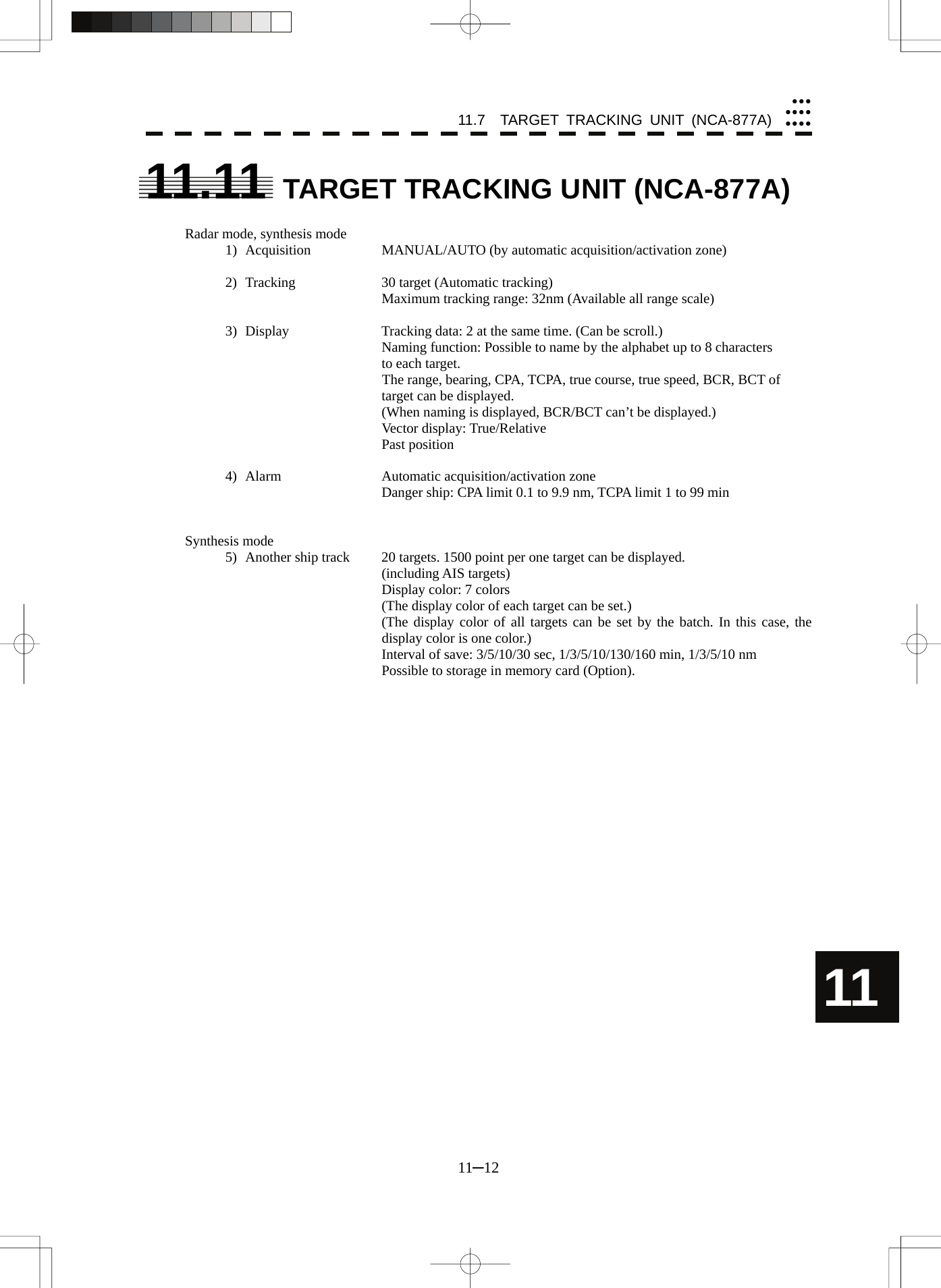 11.7  TARGET TRACKING UNIT (NCA-877A) 11─12 yyyyyyyyyyy11 11.11  TARGET TRACKING UNIT (NCA-877A)  Radar mode, synthesis mode 1)  Acquisition    MANUAL/AUTO (by automatic acquisition/activation zone)  2)  Tracking    30 target (Automatic tracking) Maximum tracking range: 32nm (Available all range scale)  3)  Display    Tracking data: 2 at the same time. (Can be scroll.) Naming function: Possible to name by the alphabet up to 8 characters to each target. The range, bearing, CPA, TCPA, true course, true speed, BCR, BCT of target can be displayed. (When naming is displayed, BCR/BCT can’t be displayed.) Vector display: True/Relative Past position  4)  Alarm    Automatic acquisition/activation zone Danger ship: CPA limit 0.1 to 9.9 nm, TCPA limit 1 to 99 min   Synthesis mode 5)  Another ship track  20 targets. 1500 point per one target can be displayed. (including AIS targets) Display color: 7 colors (The display color of each target can be set.) (The display color of all targets can be set by the batch. In this case, the display color is one color.) Interval of save: 3/5/10/30 sec, 1/3/5/10/130/160 min, 1/3/5/10 nm   Possible to storage in memory card (Option).    