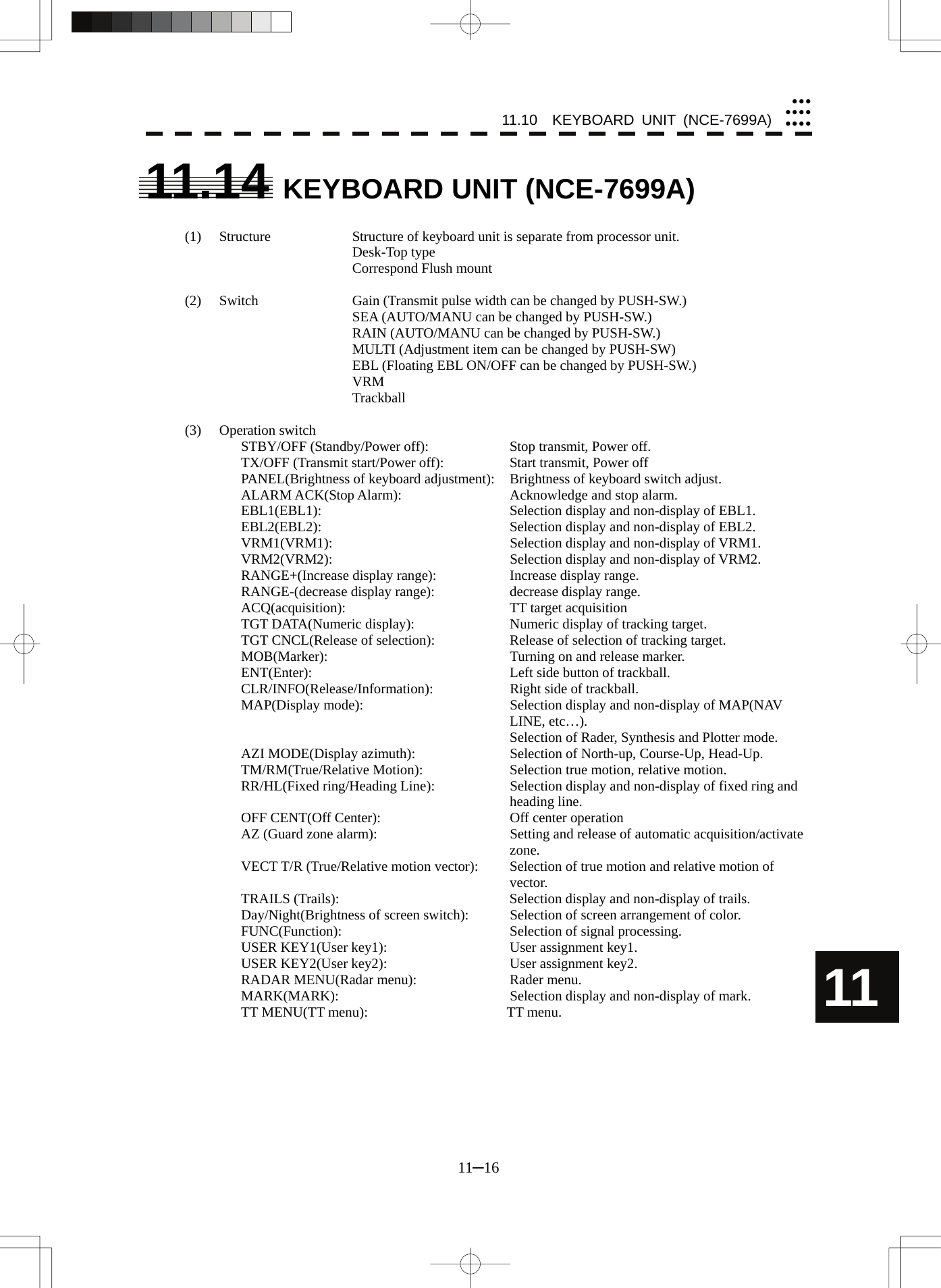 11.10  KEYBOARD UNIT (NCE-7699A) 11─16 yyyyyyyyyyy11 11.14 KEYBOARD UNIT (NCE-7699A)  (1)  Structure  Structure of keyboard unit is separate from processor unit.    Desk-Top type     Correspond Flush mount    (2)  Switch  Gain (Transmit pulse width can be changed by PUSH-SW.)     SEA (AUTO/MANU can be changed by PUSH-SW.)     RAIN (AUTO/MANU can be changed by PUSH-SW.)     MULTI (Adjustment item can be changed by PUSH-SW)     EBL (Floating EBL ON/OFF can be changed by PUSH-SW.)    VRM    Trackball  (3) Operation switch STBY/OFF (Standby/Power off):    Stop transmit, Power off. TX/OFF (Transmit start/Power off):    Start transmit, Power off PANEL(Brightness of keyboard adjustment):  Brightness of keyboard switch adjust. ALARM ACK(Stop Alarm):    Acknowledge and stop alarm. EBL1(EBL1):    Selection display and non-display of EBL1. EBL2(EBL2):    Selection display and non-display of EBL2. VRM1(VRM1):    Selection display and non-display of VRM1. VRM2(VRM2):    Selection display and non-display of VRM2. RANGE+(Increase display range):    Increase display range. RANGE-(decrease display range):    decrease display range. ACQ(acquisition):    TT target acquisition TGT DATA(Numeric display):    Numeric display of tracking target. TGT CNCL(Release of selection):    Release of selection of tracking target. MOB(Marker):    Turning on and release marker. ENT(Enter):    Left side button of trackball. CLR/INFO(Release/Information):    Right side of trackball. MAP(Display mode):  Selection display and non-display of MAP(NAV LINE, etc…).   Selection of Rader, Synthesis and Plotter mode. AZI MODE(Display azimuth):    Selection of North-up, Course-Up, Head-Up. TM/RM(True/Relative Motion):    Selection true motion, relative motion. RR/HL(Fixed ring/Heading Line):  Selection display and non-display of fixed ring and heading line. OFF CENT(Off Center):  Off center operation AZ (Guard zone alarm):    Setting and release of automatic acquisition/activate zone. VECT T/R (True/Relative motion vector):  Selection of true motion and relative motion of vector. TRAILS (Trails):  Selection display and non-display of trails. Day/Night(Brightness of screen switch):  Selection of screen arrangement of color. FUNC(Function):  Selection of signal processing. USER KEY1(User key1):    User assignment key1. USER KEY2(User key2):    User assignment key2. RADAR MENU(Radar menu):    Rader menu. MARK(MARK):    Selection display and non-display of mark. TT MENU(TT menu):        TT menu.   