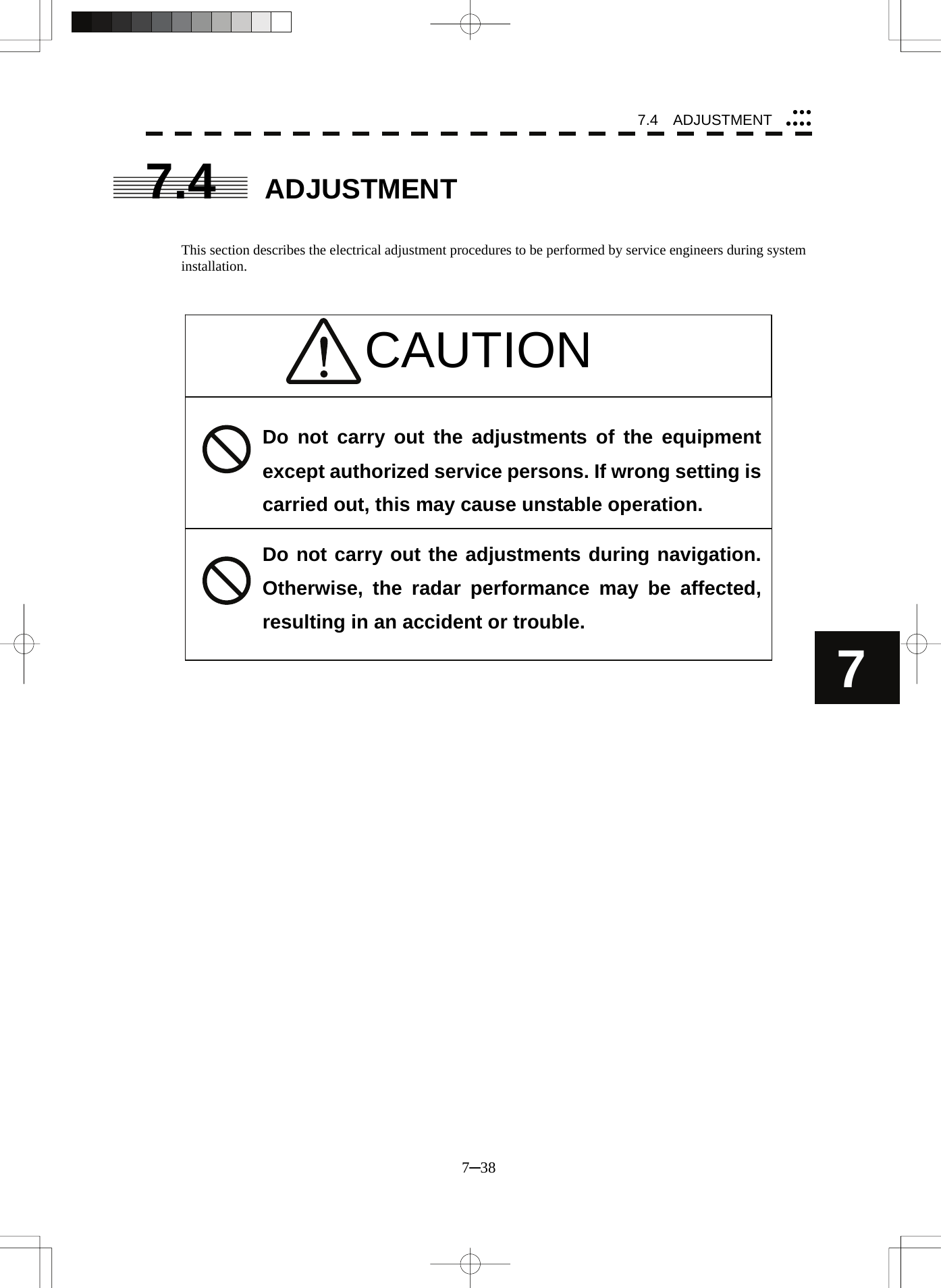 7.4  ADJUSTMENT 7─38 7yyyyyyyCAUTION 7.4 ADJUSTMENT   This section describes the electrical adjustment procedures to be performed by service engineers during system installation.                              Do not carry out the adjustments of the equipment except authorized service persons. If wrong setting is carried out, this may cause unstable operation. Do not carry out the adjustments during navigation. Otherwise, the radar performance may be affected, resulting in an accident or trouble.  
