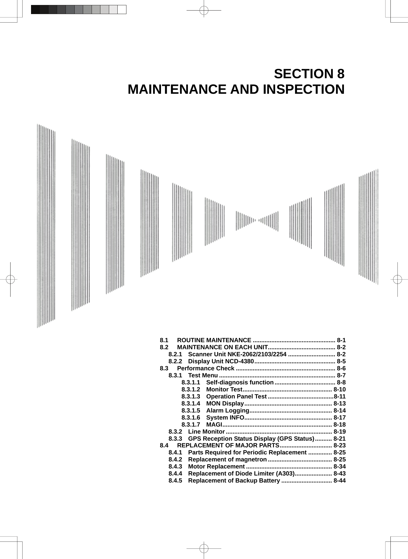  SECTION 8 MAINTENANCE AND INSPECTION                                  8.1 ROUTINE MAINTENANCE ................................................. 8-1 8.2 MAINTENANCE ON EACH UNIT........................................ 8-2 8.2.1  Scanner Unit NKE-2062/2103/2254 ............................ 8-2 8.2.2  Display Unit NCD-4380................................................ 8-5 8.3 Performance Check ........................................................... 8-6 8.3.1  Test Menu ..................................................................... 8-7 8.3.1.1  Self-diagnosis function.................................... 8-8 8.3.1.2  Monitor Test..................................................... 8-10 8.3.1.3  Operation Panel Test .......................................8-11 8.3.1.4  MON Display.................................................... 8-13 8.3.1.5  Alarm Logging................................................. 8-14 8.3.1.6  System INFO.................................................... 8-17 8.3.1.7  MAGI................................................................. 8-18 8.3.2  Line Monitor............................................................... 8-19 8.3.3    GPS Reception Status Display (GPS Status).......... 8-21 8.4 REPLACEMENT OF MAJOR PARTS............................... 8-23 8.4.1  Parts Required for Periodic Replacement .............. 8-25 8.4.2  Replacement of magnetron ...................................... 8-25 8.4.3  Motor Replacement ................................................... 8-34 8.4.4  Replacement of Diode Limiter (A303)...................... 8-43 8.4.5  Replacement of Backup Battery .............................. 8-44  
