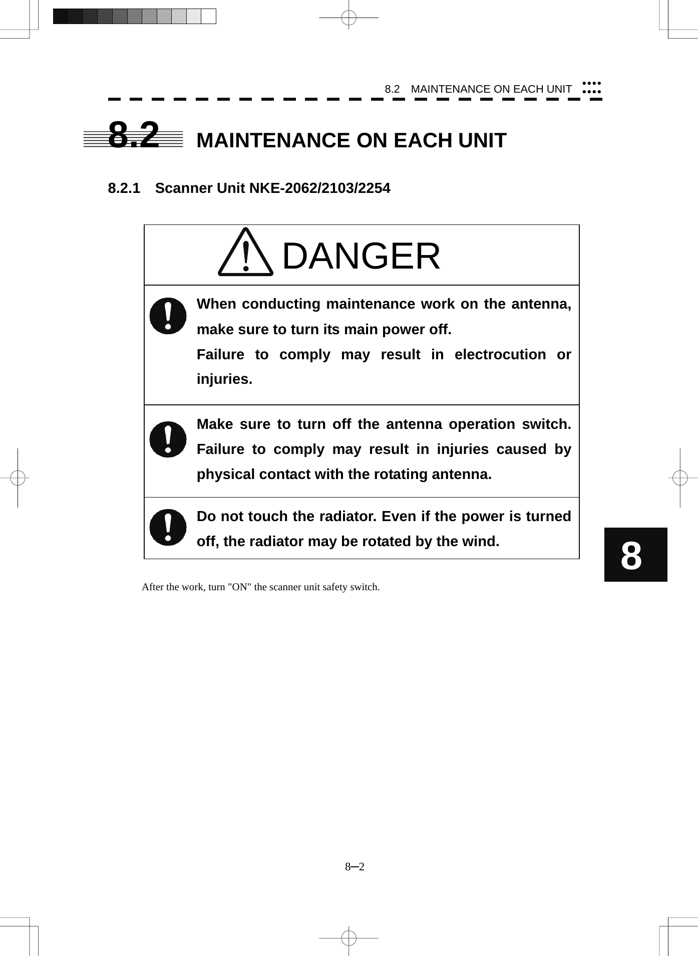 8.2    MAINTENANCE ON EACH UNIT 8─2 8yyyyyyyy8.2  MAINTENANCE ON EACH UNIT   8.2.1  Scanner Unit NKE-2062/2103/2254                                 After the work, turn &quot;ON&quot; the scanner unit safety switch. DANGER When conducting maintenance work on the antenna, make sure to turn its main power off. Failure to comply may result in electrocution or injuries. Make sure to turn off the antenna operation switch.  Failure to comply may result in injuries caused by physical contact with the rotating antenna. Do not touch the radiator. Even if the power is turned off, the radiator may be rotated by the wind. 