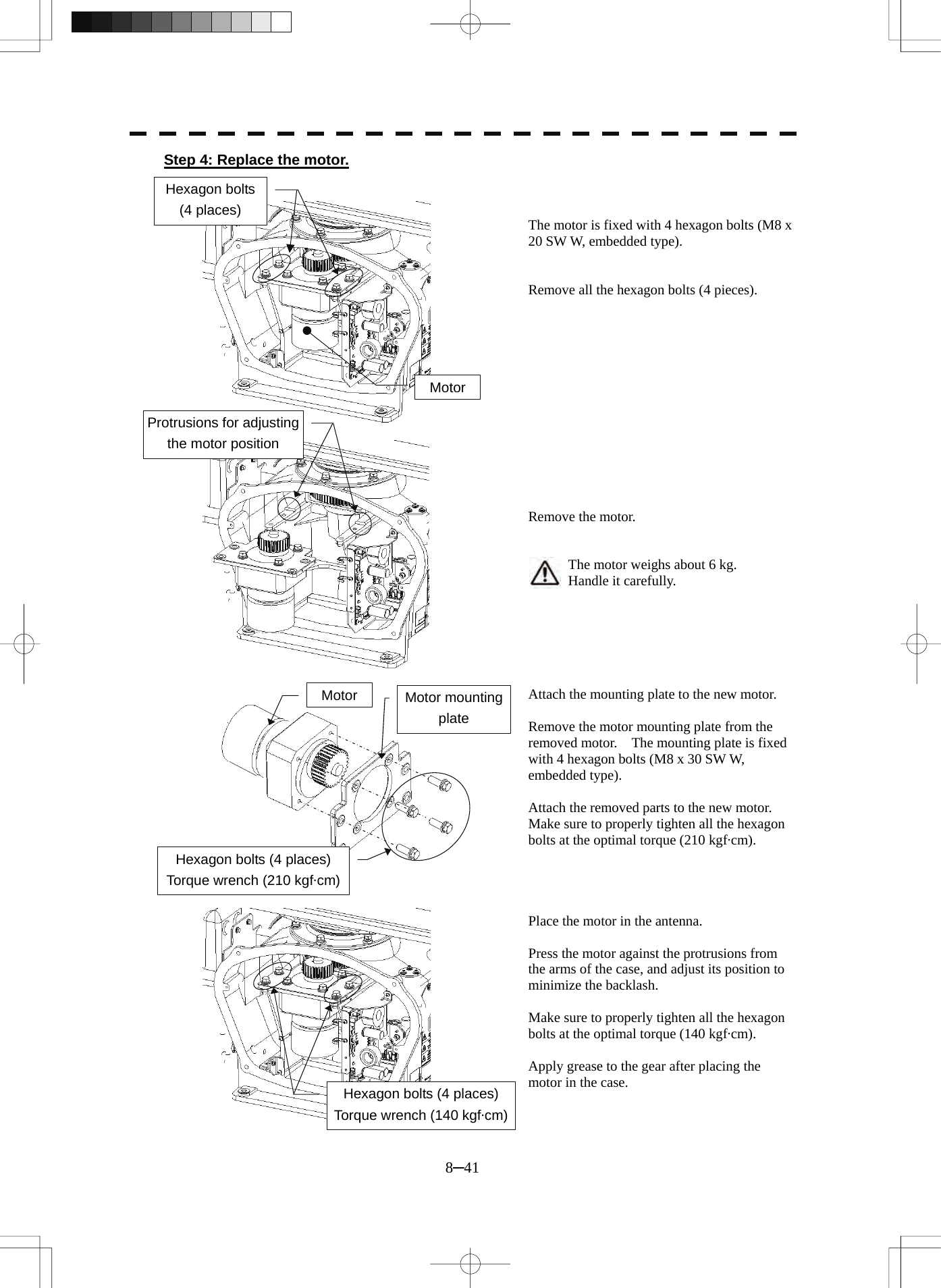  8─41 Step 4: Replace the motor.    The motor is fixed with 4 hexagon bolts (M8 x 20 SW W, embedded type).   Remove all the hexagon bolts (4 pieces).              Remove the motor.   The motor weighs about 6 kg. Handle it carefully.       Attach the mounting plate to the new motor.  Remove the motor mounting plate from the removed motor.    The mounting plate is fixed with 4 hexagon bolts (M8 x 30 SW W, embedded type).  Attach the removed parts to the new motor. Make sure to properly tighten all the hexagon bolts at the optimal torque (210 kgf·cm).     Place the motor in the antenna.  Press the motor against the protrusions from the arms of the case, and adjust its position to minimize the backlash.  Make sure to properly tighten all the hexagon bolts at the optimal torque (140 kgf·cm).  Apply grease to the gear after placing the motor in the case. Motor Hexagon bolts   (4 places) Protrusions for adjusting the motor position Hexagon bolts (4 places) Torque wrench (140 kgf·cm)Hexagon bolts (4 places) Torque wrench (210 kgf·cm)Motor  Motor mounting plate 