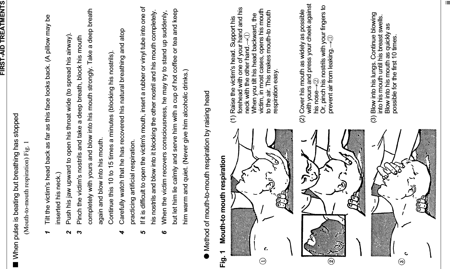FIRST-AID TREATMENTS iii When pulse is beating but breathing has stopped (Mouth-to-mouth respiration) Fig. 1 1Tilt the victim&apos;s head back as far as this face looks back. (A pillow may be inserted his neck.) 2Push his jaw upward to open his throat wide (to spread his airway). 3Pinch the victim&apos;s nostrils and take a deep breath, block his mouth completely with yours and blow into his mouth strongly. Take a deep breath again and blow into his mouth. Continue this 10 to 15 times a minutes (blocking his nostrils). 4Carefully watch that he has recovered his natural breathing and atop practicing artificial respiration. 5If it is difficult to open the victim&apos;s mouth, insert a rubber or vinyl tube into one of his nostrils and blow into it blocking the other nostril and his mouth completely. 6When the victim recovers consciousness, he may try to stand up suddenly, but let him lie calmly and serve him with a cup of hot coffee or tea and keep him warm and quiet. (Never give him alcoholic drinks.) z Method of mouth-to-mouth respiration by raising head Fig. 1    Mouth-to mouth respiration (1) Raise the victim&apos;s head. Support his forehead with one of your hand and his neck with the other hand.ձ  When you tilt his head backward, the victim, in most cases, opens his mouth to the air. This makes mouth-to mouth respiration easy. (2) Cover his mouth as widely as possible with yours and press your cheek against his noseղ  Or, pinch his nostrils with your fingers to prevent air from leaking.ճ(3) Blow into his lungs. Continue blowing into his mouth until his breast swells.   Blow into his mouth as quickly as possible for the first 10 times. 