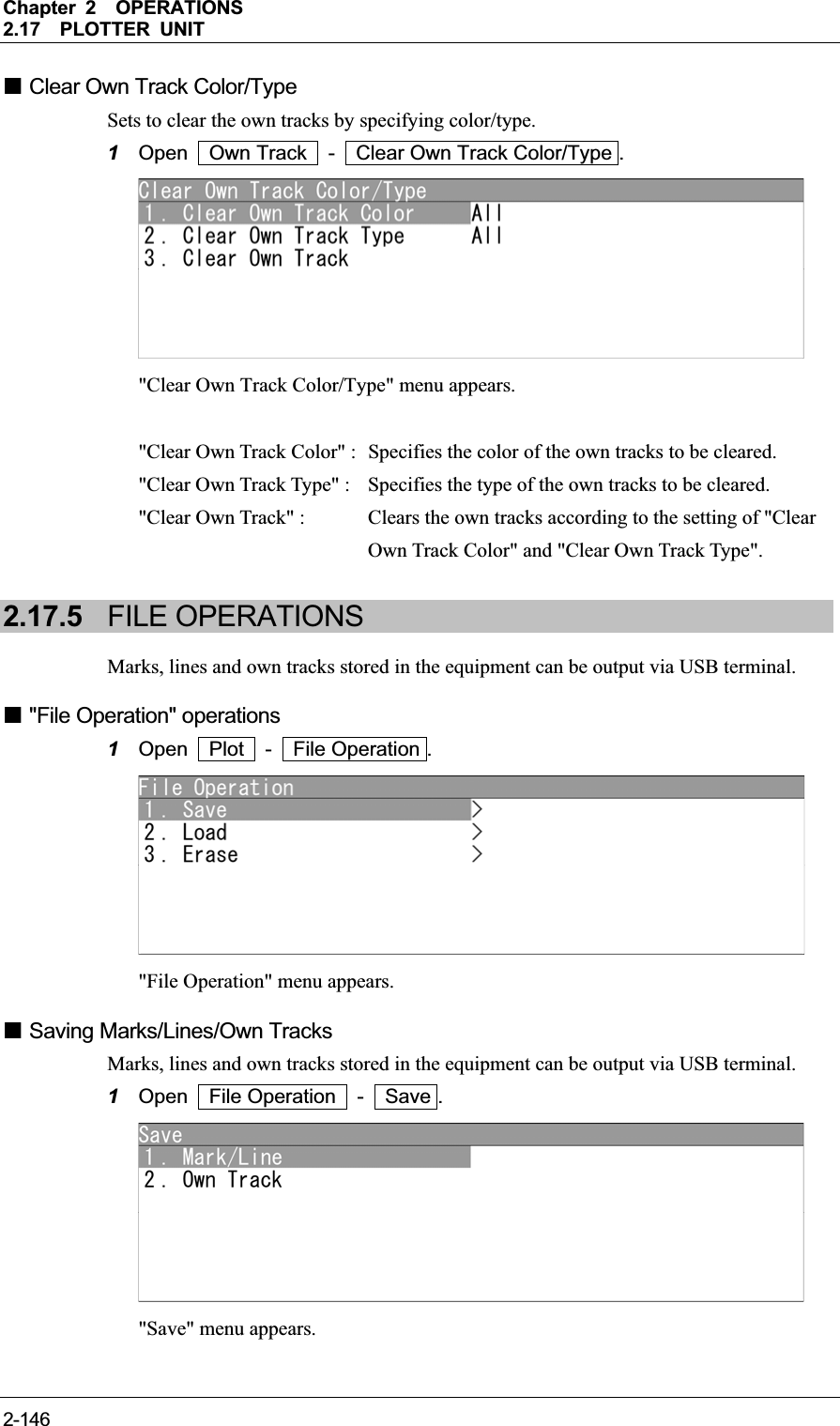 Chapter 2OPERATIONS2.17PLOTTER UNIT 2-146 Clear Own Track Color/Type Sets to clear the own tracks by specifying color/type. 1Open  Own Track  -  Clear Own Track Color/Type . &quot;Clear Own Track Color/Type&quot; menu appears. &quot;Clear Own Track Color&quot; :   Specifies the color of the own tracks to be cleared. &quot;Clear Own Track Type&quot; :  Specifies the type of the own tracks to be cleared. &quot;Clear Own Track&quot; :  Clears the own tracks according to the setting of &quot;Clear Own Track Color&quot; and &quot;Clear Own Track Type&quot;. 2.17.5 FILE OPERATIONS Marks, lines and own tracks stored in the equipment can be output via USB terminal.  &quot;File Operation&quot; operations 1Open  Plot  -  File Operation . &quot;File Operation&quot; menu appears.  Saving Marks/Lines/Own Tracks Marks, lines and own tracks stored in the equipment can be output via USB terminal. 1Open  File Operation  -  Save . &quot;Save&quot; menu appears. 