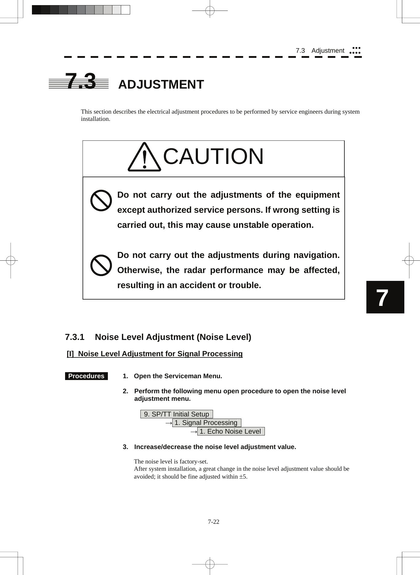  77.3  Adjustment yyyyyyy7.3 ADJUSTMENT   This section describes the electrical adjustment procedures to be performed by service engineers during system installation.    CAUTION                        Do not carry out the adjustments of the equipment except authorized service persons. If wrong setting is carried out, this may cause unstable operation.  Do not carry out the adjustments during navigation. Otherwise, the radar performance may be affected, resulting in an accident or trouble.     7.3.1  Noise Level Adjustment (Noise Level)  [I] Noise Level Adjustment for Signal Processing    Procedures    1.  Open the Serviceman Menu.  2.  Perform the following menu open procedure to open the noise level adjustment menu.          9. SP/TT Initial Setup       → 1. Signal Processing        → 1. Echo Noise Level    3.  Increase/decrease the noise level adjustment value.  The noise level is factory-set. After system installation, a great change in the noise level adjustment value should be avoided; it should be fine adjusted within ±5. 7-22 