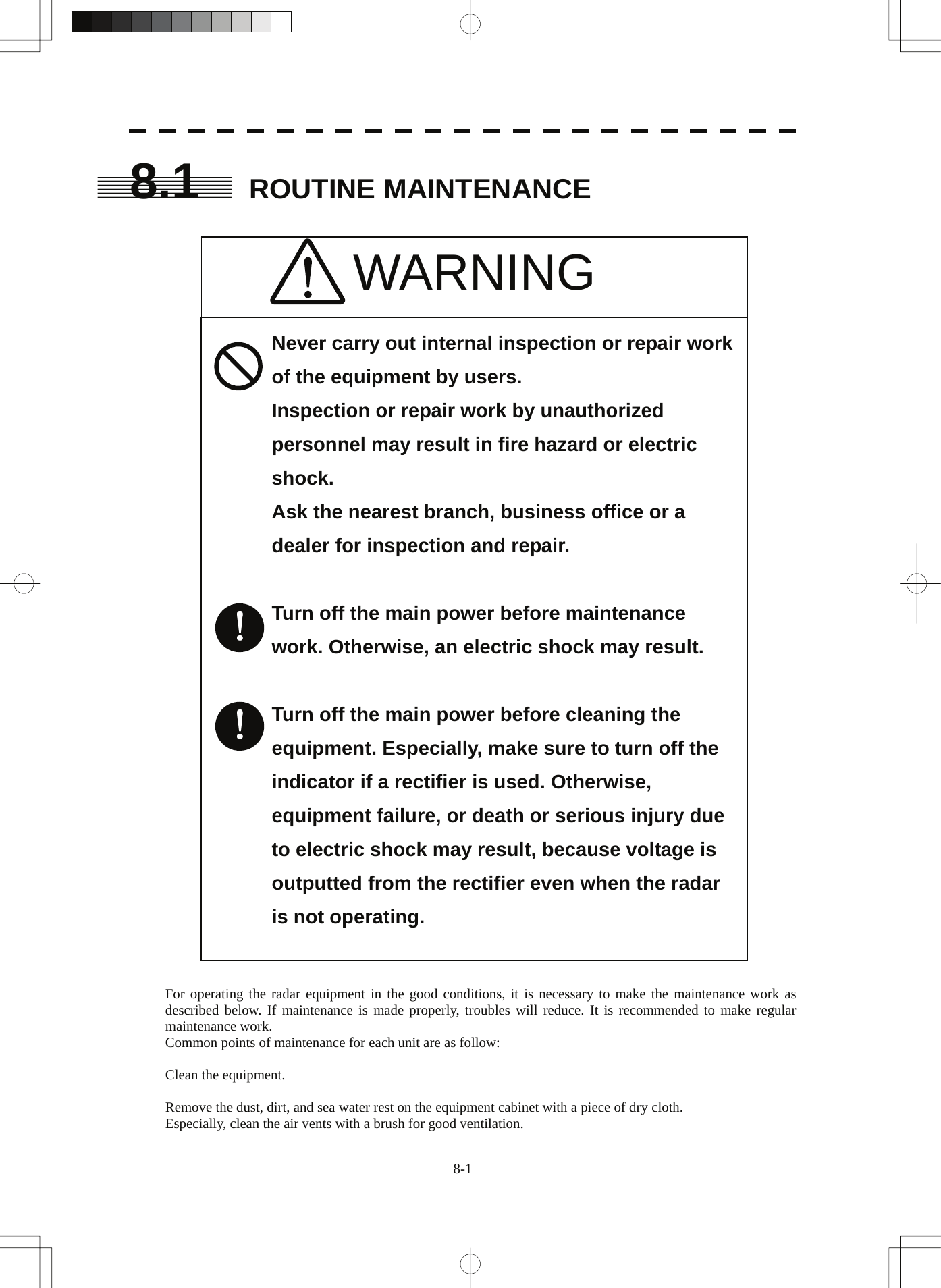  8.1 ROUTINE MAINTENANCE   WARNING      Never carry out internal inspection or repair work of the equipment by users. Inspection or repair work by unauthorized personnel may result in fire hazard or electric shock.         Ask the nearest branch, business office or a dealer for inspection and repair.        Turn off the main power before maintenance work. Otherwise, an electric shock may result.       Turn off the main power before cleaning the equipment. Especially, make sure to turn off the indicator if a rectifier is used. Otherwise, equipment failure, or death or serious injury due to electric shock may result, because voltage is outputted from the rectifier even when the radar is not operating.               For operating the radar equipment in the good conditions, it is necessary to make the maintenance work as described below. If maintenance is made properly, troubles will reduce. It is recommended to make regular maintenance work. Common points of maintenance for each unit are as follow:  Clean the equipment.  Remove the dust, dirt, and sea water rest on the equipment cabinet with a piece of dry cloth. Especially, clean the air vents with a brush for good ventilation. 8-1 