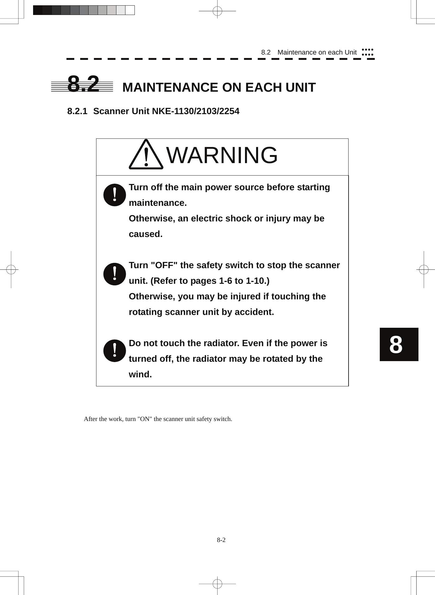  8.2    Maintenance on each Unit yyyyyyyy8.2  MAINTENANCE ON EACH UNIT  8.2.1 Scanner Unit NKE-1130/2103/2254    8 WARNING       Turn off the main power source before starting maintenance.  Otherwise, an electric shock or injury may be caused.  Turn &quot;OFF&quot; the safety switch to stop the scanner unit. (Refer to pages 1-6 to 1-10.) Otherwise, you may be injured if touching the rotating scanner unit by accident.  Do not touch the radiator. Even if the power is turned off, the radiator may be rotated by the wind.                               After the work, turn &quot;ON&quot; the scanner unit safety switch. 8-2 