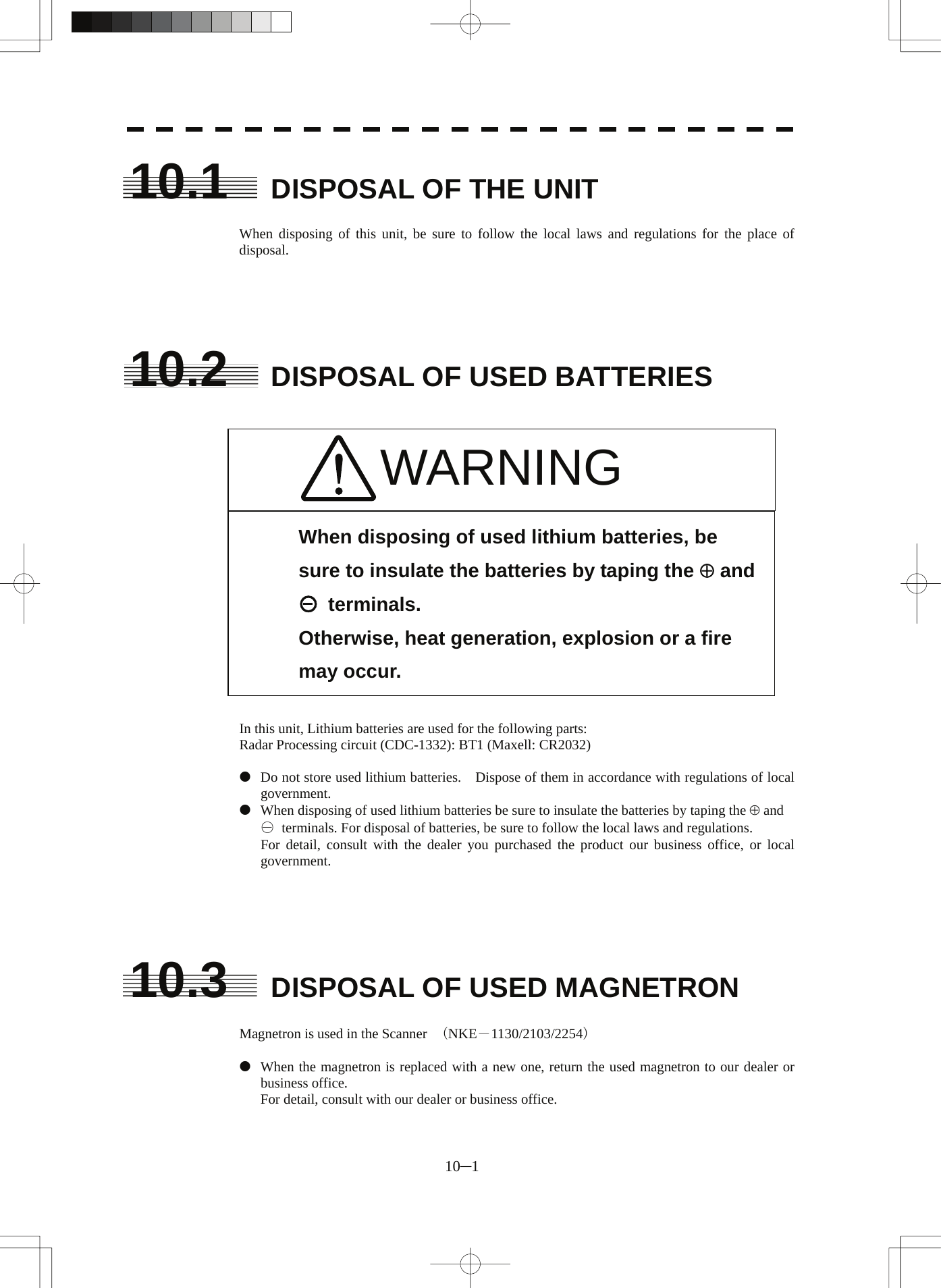  10.1  DISPOSAL OF THE UNIT  When disposing of this unit, be sure to follow the local laws and regulations for the place of disposal.      10.2  DISPOSAL OF USED BATTERIES    WARNING                 When disposing of used lithium batteries, be sure to insulate the batteries by taping the ⊕ and ○ terminals. Otherwise, heat generation, explosion or a fire may occur.  In this unit, Lithium batteries are used for the following parts: Radar Processing circuit (CDC-1332): BT1 (Maxell: CR2032)  z  Do not store used lithium batteries.    Dispose of them in accordance with regulations of local government. z  When disposing of used lithium batteries be sure to insulate the batteries by taping the ⊕ and   ○  terminals. For disposal of batteries, be sure to follow the local laws and regulations.   For detail, consult with the dealer you purchased the product our business office, or local government.      10.3  DISPOSAL OF USED MAGNETRON  Magnetron is used in the Scanner  （NKE－1130/2103/2254）  z  When the magnetron is replaced with a new one, return the used magnetron to our dealer or business office.   For detail, consult with our dealer or business office.  10─1 