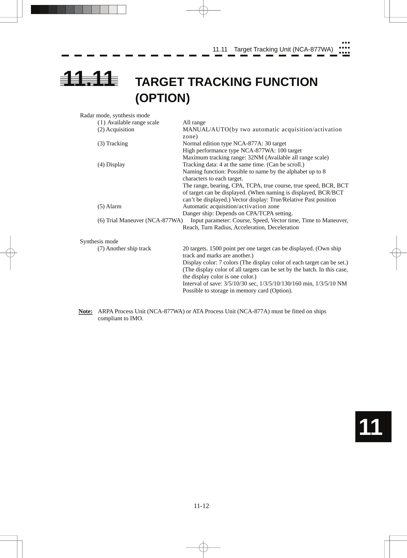  11.11  Target Tracking Unit (NCA-877WA)yyyyyyyyyyy11.11  TARGET TRACKING FUNCTION (OPTION)  Radar mode, synthesis mode (1) Available range scale  All range (2) Acquisition  MANUAL/AUTO(by two automatic acquisition/activation zone) (3) Tracking  Normal edition type NCA-877A: 30 target   High performance type NCA-877WA: 100 target   Maximum tracking range: 32NM (Available all range scale) (4) Display  Tracking data: 4 at the same time. (Can be scroll.)   Naming function: Possible to name by the alphabet up to 8 characters to each target.   The range, bearing, CPA, TCPA, true course, true speed, BCR, BCT of target can be displayed. (When naming is displayed, BCR/BCT can’t be displayed.) Vector display: True/Relative Past position (5) Alarm  Automatic acquisition/activation zone   Danger ship: Depends on CPA/TCPA setting. (6) Trial Maneuver (NCA-877WA)  Input parameter: Course, Speed, Vector time, Time to Maneuver, Reach, Turn Radius, Acceleration, Deceleration  Synthesis mode (7) Another ship track  20 targets. 1500 point per one target can be displayed. (Own ship track and marks are another.)   Display color: 7 colors (The display color of each target can be set.) (The display color of all targets can be set by the batch. In this case, the display color is one color.)   Interval of save: 3/5/10/30 sec, 1/3/5/10/130/160 min, 1/3/5/10 NM Possible to storage in memory card (Option).   Note:  ARPA Process Unit (NCA-877WA) or ATA Process Unit (NCA-877A) must be fitted on ships compliant to IMO.  11 11-12 