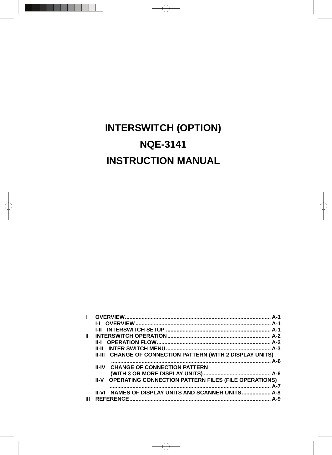               INTERSWITCH (OPTION) NQE-3141 INSTRUCTION MANUAL                          I OVERVIEW................................................................................................ A-1 I-I OVERVIEW......................................................................................... A-1 I-II INTERSWITCH SETUP ..................................................................... A-1 II INTERSWITCH OPERATION.................................................................... A-2 II-I OPERATION FLOW........................................................................... A-2 II-II INTER SWITCH MENU..................................................................... A-3 II-III CHANGE OF CONNECTION PATTERN (WITH 2 DISPLAY UNITS)  ......................................................................................................... A-6 II-IV CHANGE OF CONNECTION PATTERN     (WITH 3 OR MORE DISPLAY UNITS) ............................................ A-6 II-V OPERATING CONNECTION PATTERN FILES (FILE OPERATIONS)  .......................................................................................................... A-7 II-VI NAMES OF DISPLAY UNITS AND SCANNER UNITS................... A-8 III REFERENCE............................................................................................. A-9 