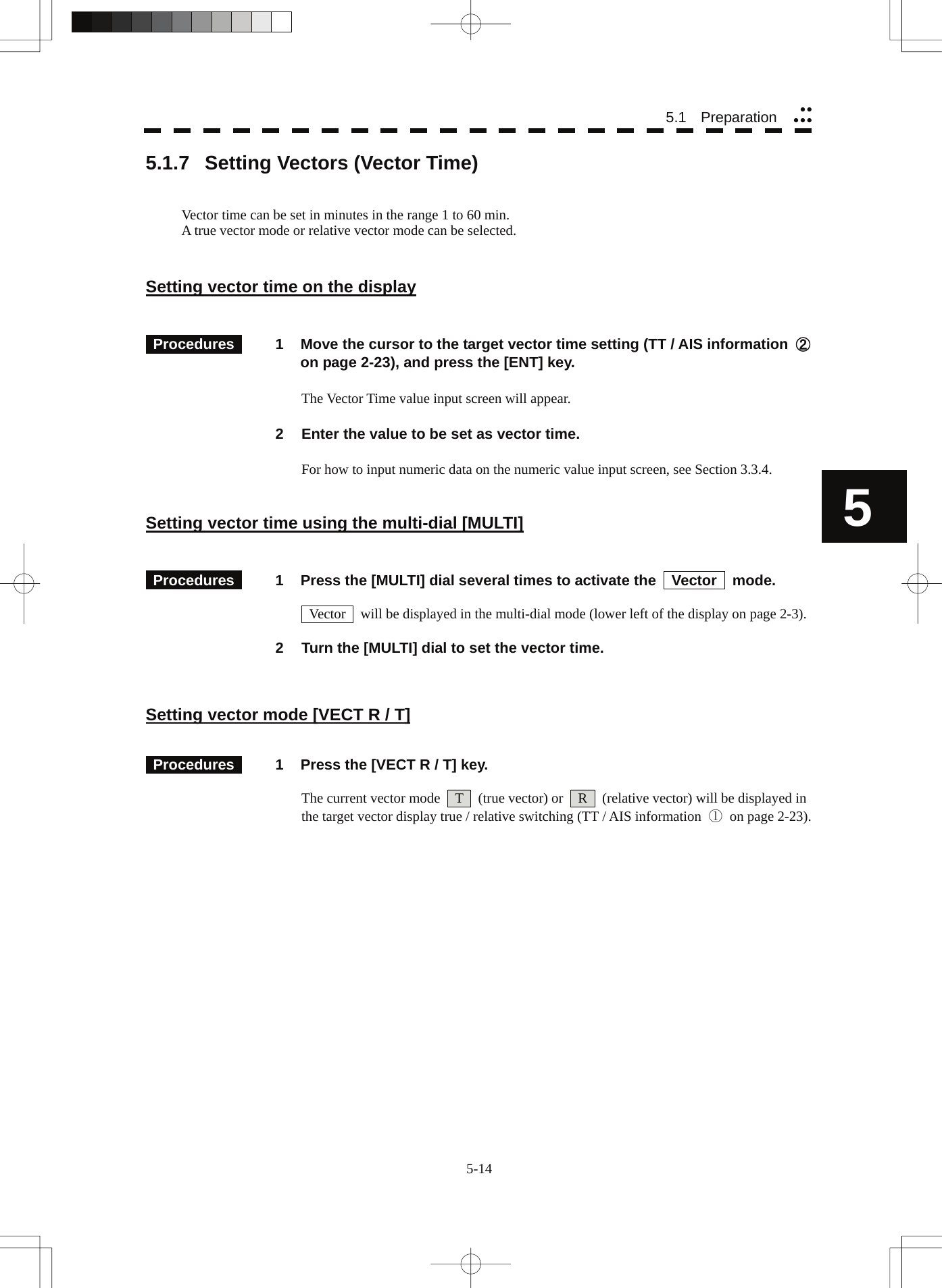  55.1   Preparation yyyyy5.1.7  Setting Vectors (Vector Time)   Vector time can be set in minutes in the range 1 to 60 min. A true vector mode or relative vector mode can be selected.   Setting vector time on the display    Procedures   1  Move the cursor to the target vector time setting (TT / AIS information  ② on page 2-23), and press the [ENT] key.    The Vector Time value input screen will appear.  2  Enter the value to be set as vector time.  For how to input numeric data on the numeric value input screen, see Section 3.3.4.   Setting vector time using the multi-dial [MULTI]    Procedures   1  Press the [MULTI] dial several times to activate the    Vector    mode.      Vector    will be displayed in the multi-dial mode (lower left of the display on page 2-3).  2  Turn the [MULTI] dial to set the vector time.    Setting vector mode [VECT R / T]    Procedures   1  Press the [VECT R / T] key.    The current vector mode    T    (true vector) or    R    (relative vector) will be displayed in the target vector display true / relative switching (TT / AIS information  ① on page 2-23).  5-14 