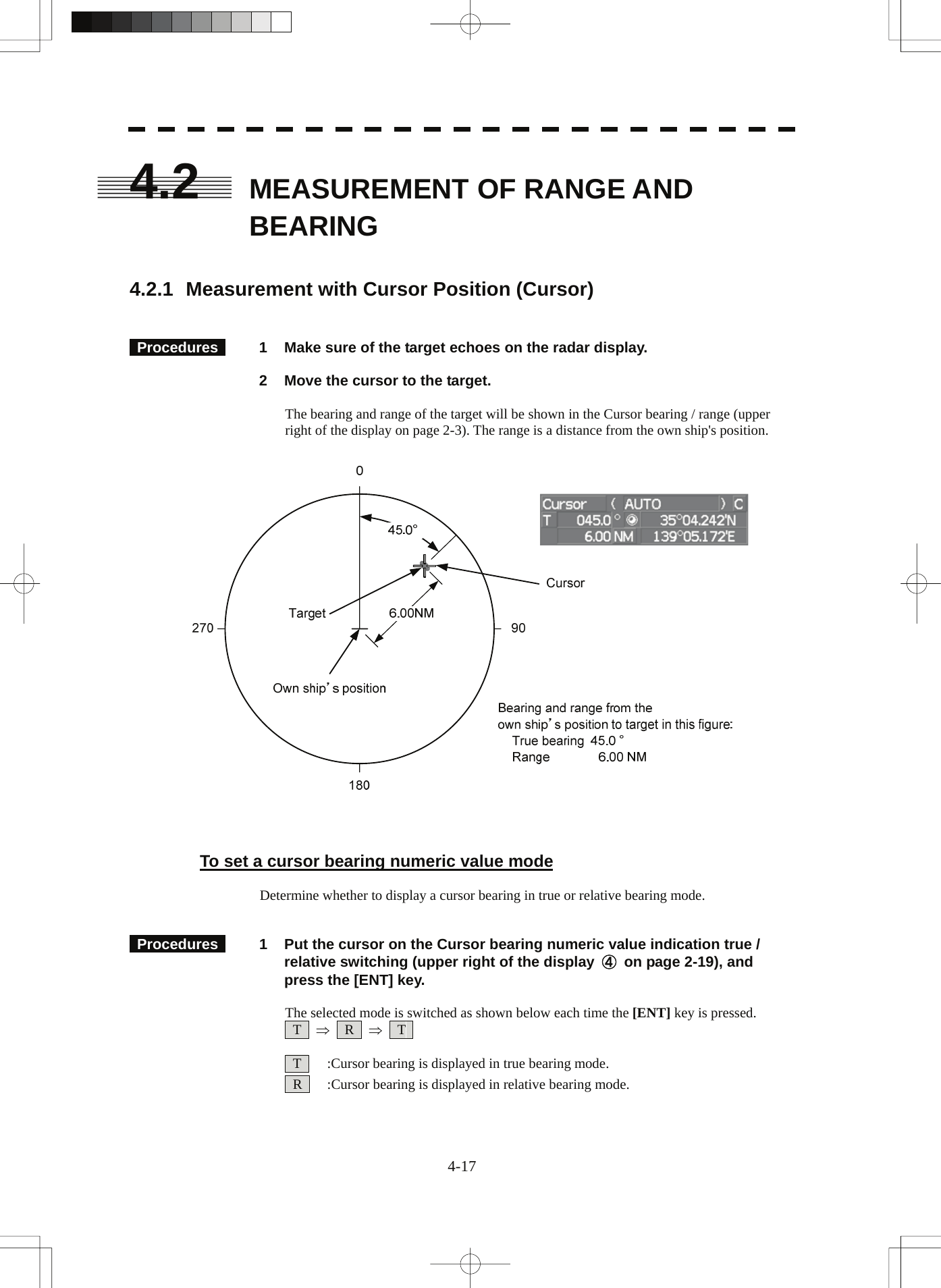  4.2  MEASUREMENT OF RANGE AND BEARING    4.2.1  Measurement with Cursor Position (Cursor)    Procedures   1  Make sure of the target echoes on the radar display.    2  Move the cursor to the target.  The bearing and range of the target will be shown in the Cursor bearing / range (upper right of the display on page 2-3). The range is a distance from the own ship&apos;s position.      To set a cursor bearing numeric value mode  Determine whether to display a cursor bearing in true or relative bearing mode.    Procedures   1  Put the cursor on the Cursor bearing numeric value indication true / relative switching (upper right of the display  ④  on page 2-19), and press the [ENT] key.  The selected mode is switched as shown below each time the [ENT] key is pressed.  T  ⇒  R  ⇒  T     T    :Cursor bearing is displayed in true bearing mode.   R    :Cursor bearing is displayed in relative bearing mode.  4-17 