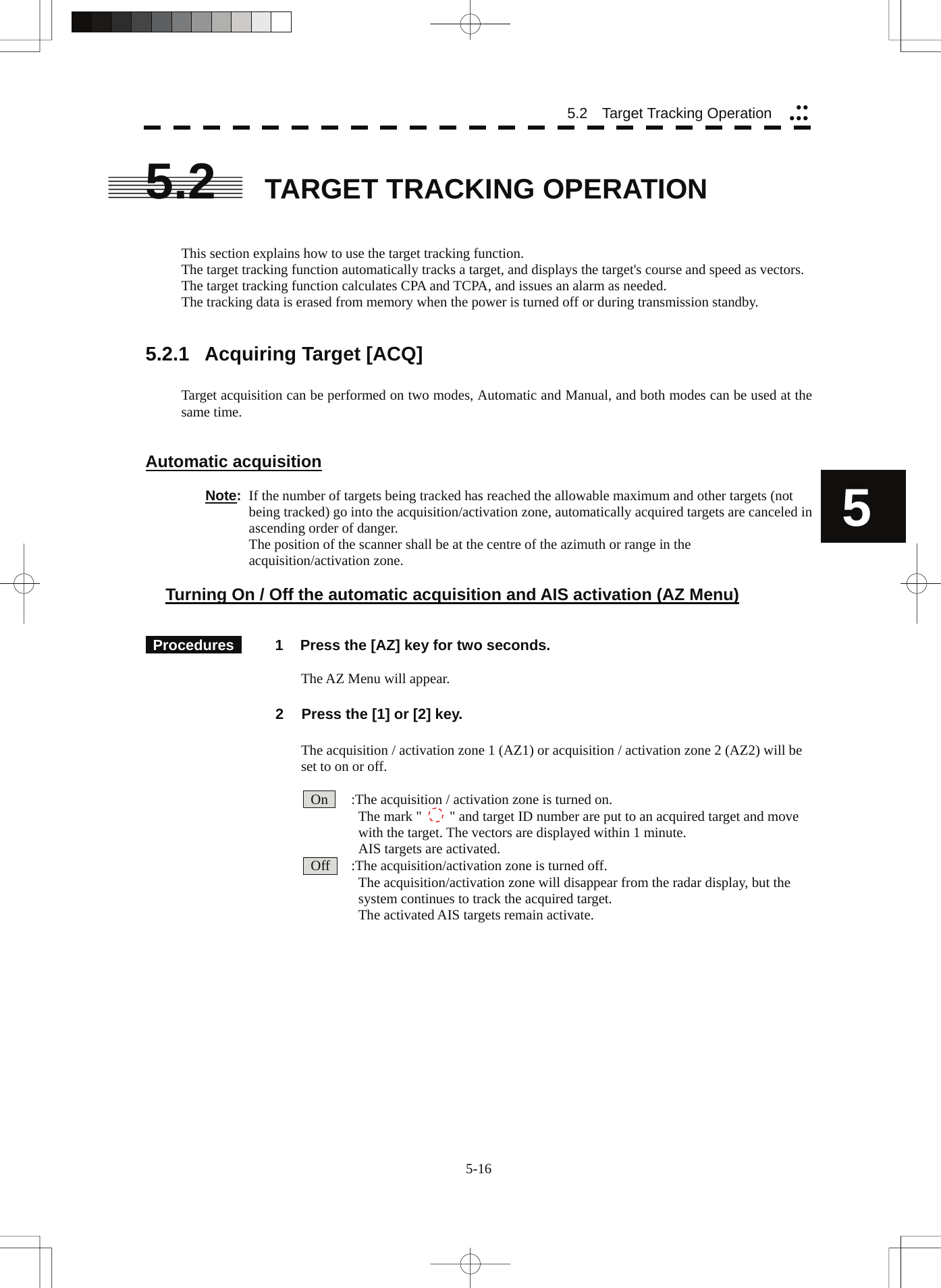  5.2   Target Tracking Operation yyyyy5.2  TARGET TRACKING OPERATION   This section explains how to use the target tracking function. The target tracking function automatically tracks a target, and displays the target&apos;s course and speed as vectors. The target tracking function calculates CPA and TCPA, and issues an alarm as needed. The tracking data is erased from memory when the power is turned off or during transmission standby.   5.2.1  Acquiring Target [ACQ]  Target acquisition can be performed on two modes, Automatic and Manual, and both modes can be used at the same time.   Automatic acquisition  5Note:  If the number of targets being tracked has reached the allowable maximum and other targets (not being tracked) go into the acquisition/activation zone, automatically acquired targets are canceled in ascending order of danger.   The position of the scanner shall be at the centre of the azimuth or range in the acquisition/activation zone.  Turning On / Off the automatic acquisition and AIS activation (AZ Menu)    Procedures   1  Press the [AZ] key for two seconds.    The AZ Menu will appear.  2  Press the [1] or [2] key.    The acquisition / activation zone 1 (AZ1) or acquisition / activation zone 2 (AZ2) will be set to on or off.    On      :The acquisition / activation zone is turned on.   The mark &quot;    &quot; and target ID number are put to an acquired target and move   with the target. The vectors are displayed within 1 minute.   AIS targets are activated.   Off      :The acquisition/activation zone is turned off.   The acquisition/activation zone will disappear from the radar display, but the   system continues to track the acquired target.   The activated AIS targets remain activate.   5-16 