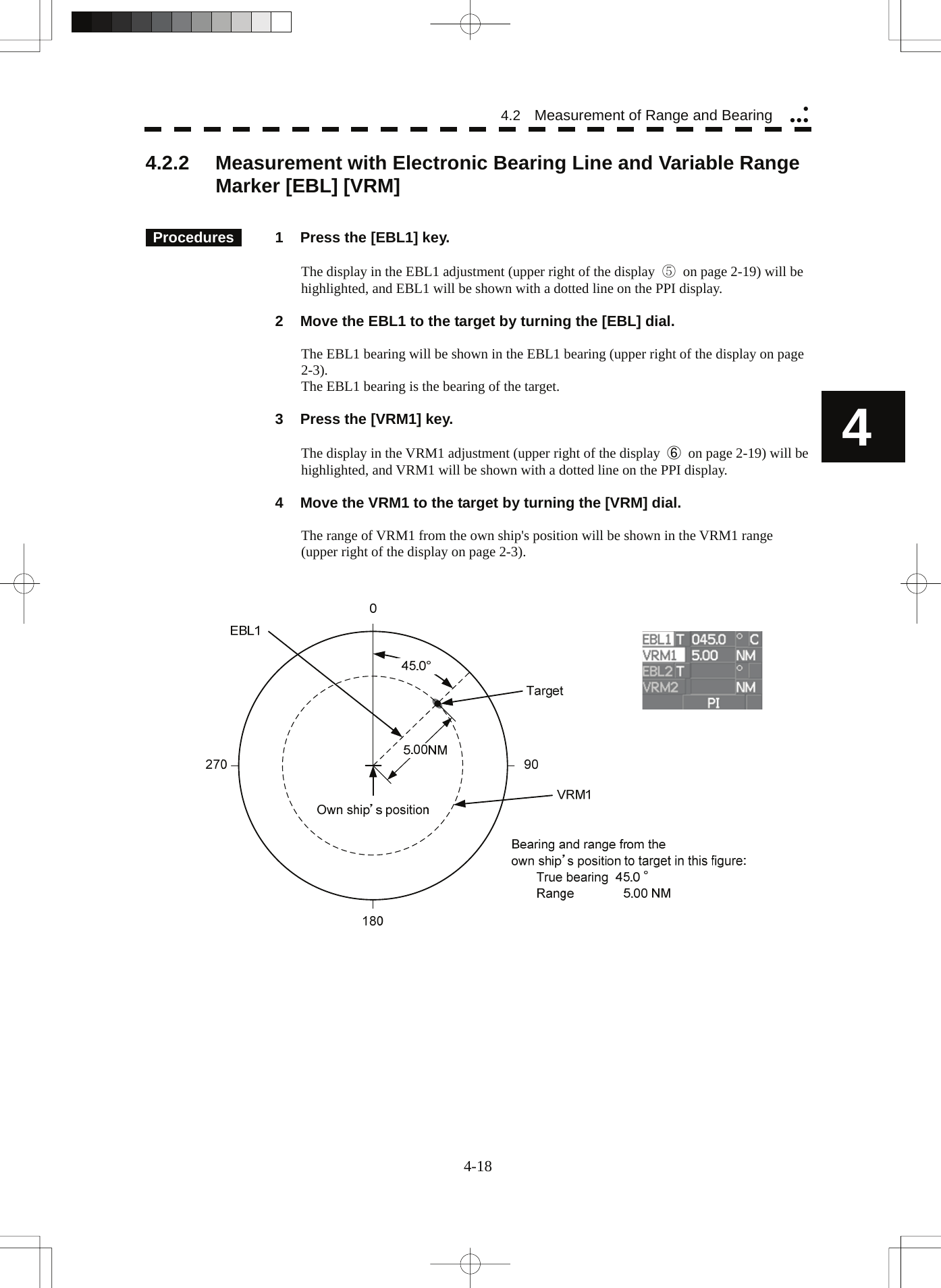   4 4.2  Measurement of Range and Bearing yyyy4.2.2  Measurement with Electronic Bearing Line and Variable Range Marker [EBL] [VRM]      Procedures   1  Press the [EBL1] key.  The display in the EBL1 adjustment (upper right of the display  ⑤  on page 2-19) will be highlighted, and EBL1 will be shown with a dotted line on the PPI display.    2  Move the EBL1 to the target by turning the [EBL] dial.  The EBL1 bearing will be shown in the EBL1 bearing (upper right of the display on page 2-3). The EBL1 bearing is the bearing of the target.    3  Press the [VRM1] key.  The display in the VRM1 adjustment (upper right of the display  ⑥  on page 2-19) will be highlighted, and VRM1 will be shown with a dotted line on the PPI display.    4  Move the VRM1 to the target by turning the [VRM] dial.  The range of VRM1 from the own ship&apos;s position will be shown in the VRM1 range (upper right of the display on page 2-3).      4-18 