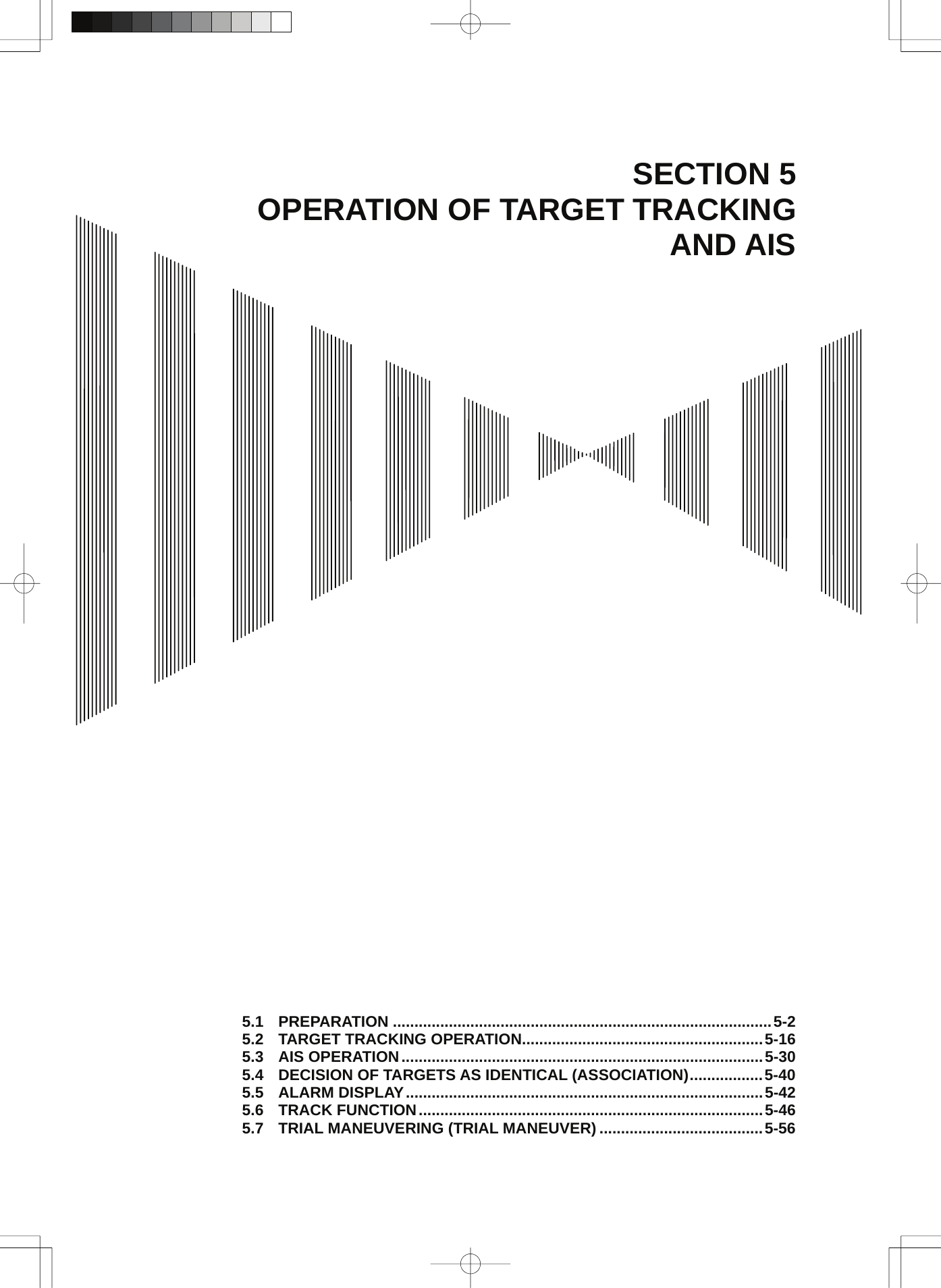 SECTION 5 OPERATION OF TARGET TRACKING AND AIS                                           5.1 PREPARATION ........................................................................................5-2 5.2 TARGET TRACKING OPERATION........................................................5-16 5.3 AIS OPERATION....................................................................................5-30 5.4 DECISION OF TARGETS AS IDENTICAL (ASSOCIATION).................5-40 5.5 ALARM DISPLAY...................................................................................5-42 5.6 TRACK FUNCTION................................................................................5-46 5.7 TRIAL MANEUVERING (TRIAL MANEUVER) ......................................5-56 