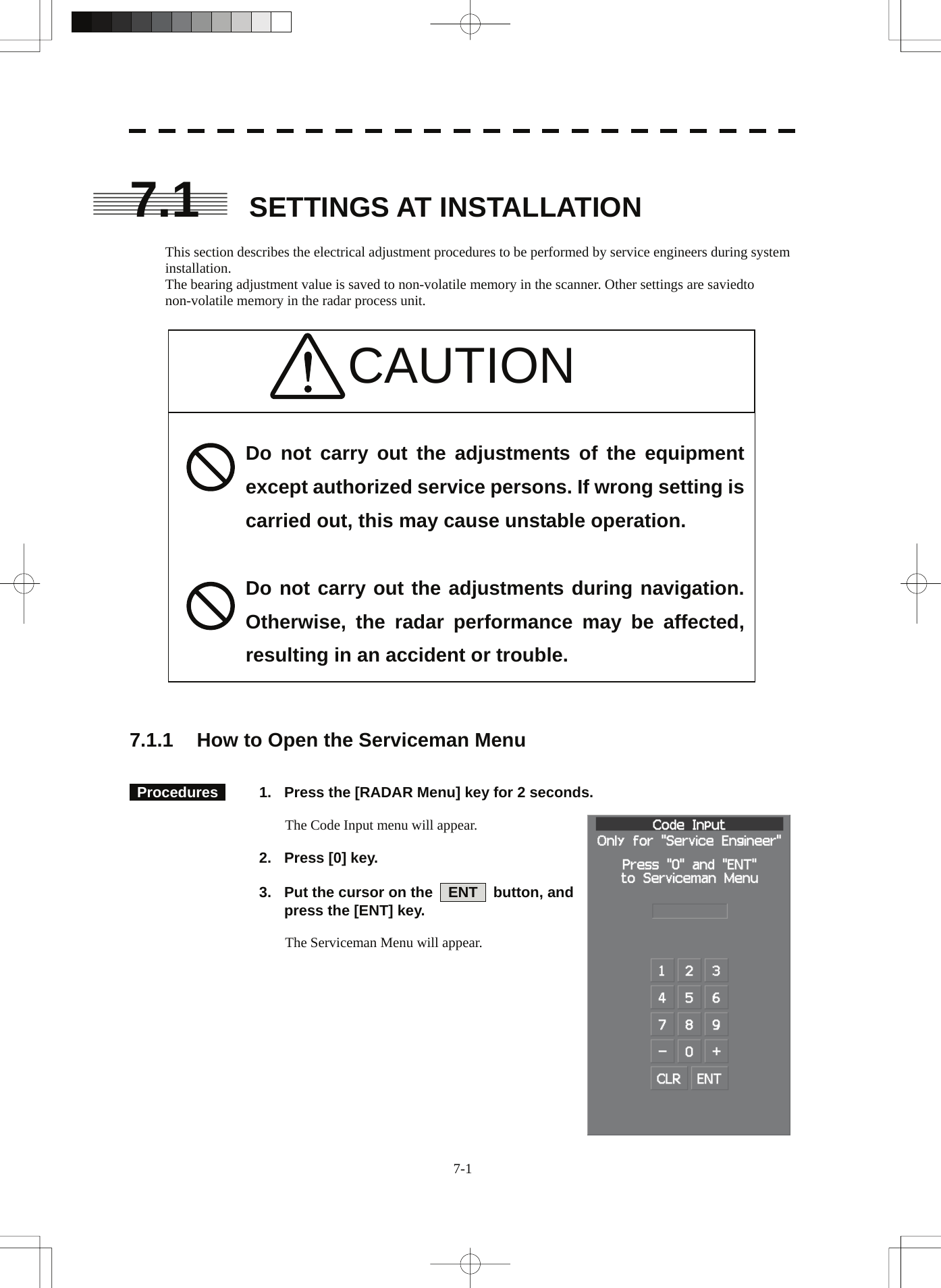   7.1 SETTINGS AT INSTALLATION  This section describes the electrical adjustment procedures to be performed by service engineers during system installation. The bearing adjustment value is saved to non-volatile memory in the scanner. Other settings are saviedto non-volatile memory in the radar process unit.   CAUTION                        Do not carry out the adjustments of the equipment except authorized service persons. If wrong setting is carried out, this may cause unstable operation.  Do not carry out the adjustments during navigation. Otherwise, the radar performance may be affected, resulting in an accident or trouble.   7.1.1  How to Open the Serviceman Menu    Procedures    1.  Press the [RADAR Menu] key for 2 seconds.  The Code Input menu will appear.    2.  Press [0] key.    3.  Put the cursor on the    ENT    button, and press the [ENT] key.  The Serviceman Menu will appear. 7-1 
