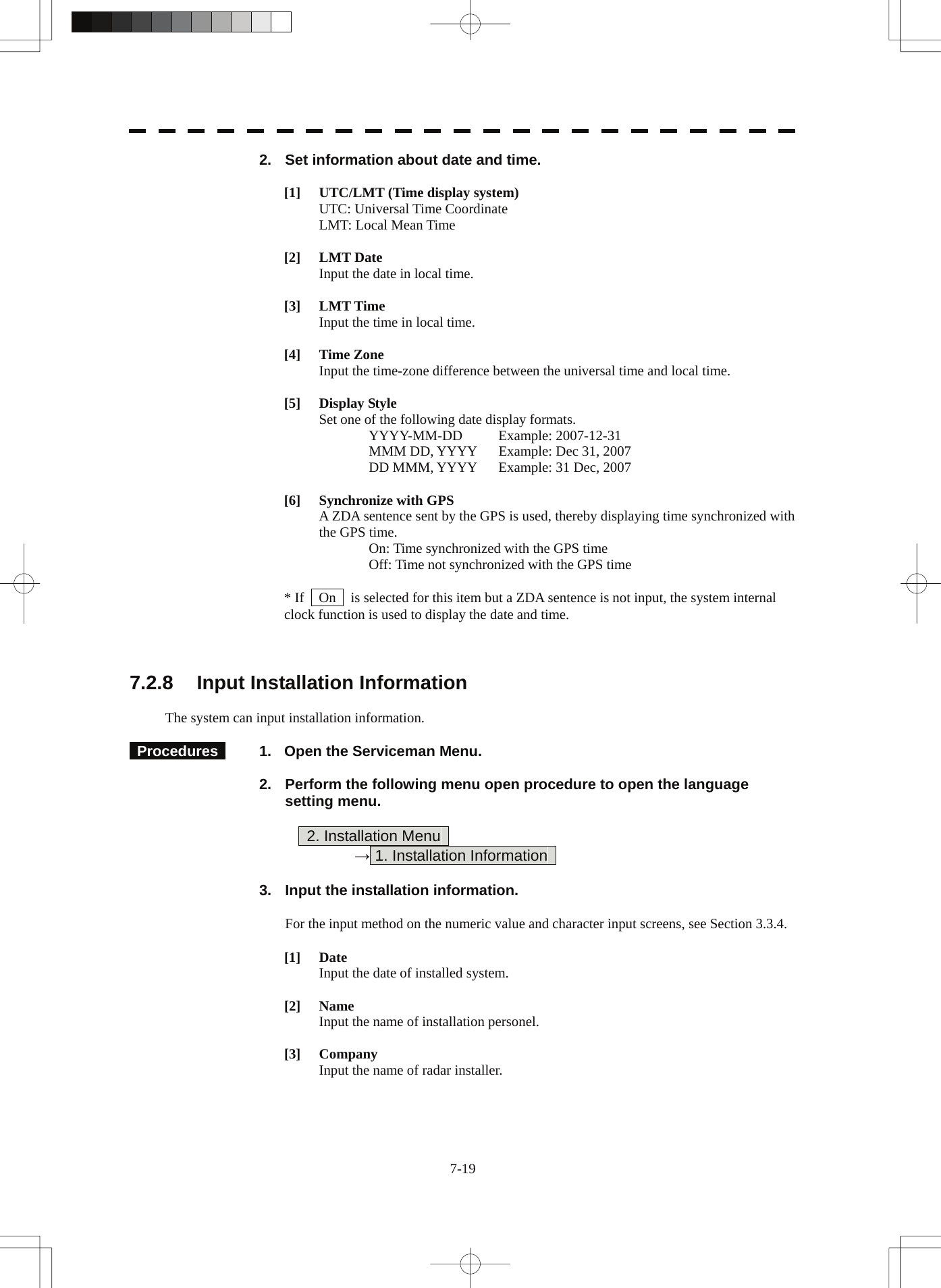  2.  Set information about date and time.  [1]  UTC/LMT (Time display system)   UTC: Universal Time Coordinate   LMT: Local Mean Time  [2] LMT Date   Input the date in local time.  [3] LMT Time   Input the time in local time.  [4] Time Zone   Input the time-zone difference between the universal time and local time.  [5] Display Style   Set one of the following date display formats.  YYYY-MM-DD Example: 2007-12-31   MMM DD, YYYY  Example: Dec 31, 2007   DD MMM, YYYY  Example: 31 Dec, 2007  [6]  Synchronize with GPS   A ZDA sentence sent by the GPS is used, thereby displaying time synchronized with the GPS time.   On: Time synchronized with the GPS time   Off: Time not synchronized with the GPS time  * If    On    is selected for this item but a ZDA sentence is not input, the system internal clock function is used to display the date and time.    7.2.8  Input Installation Information  The system can input installation information.   Procedures    1.  Open the Serviceman Menu.  2.  Perform the following menu open procedure to open the language setting menu.          2. Installation Menu       → 1. Installation Information    3.  Input the installation information.  For the input method on the numeric value and character input screens, see Section 3.3.4.  [1] Date   Input the date of installed system.  [2] Name   Input the name of installation personel.  [3] Company   Input the name of radar installer. 7-19 