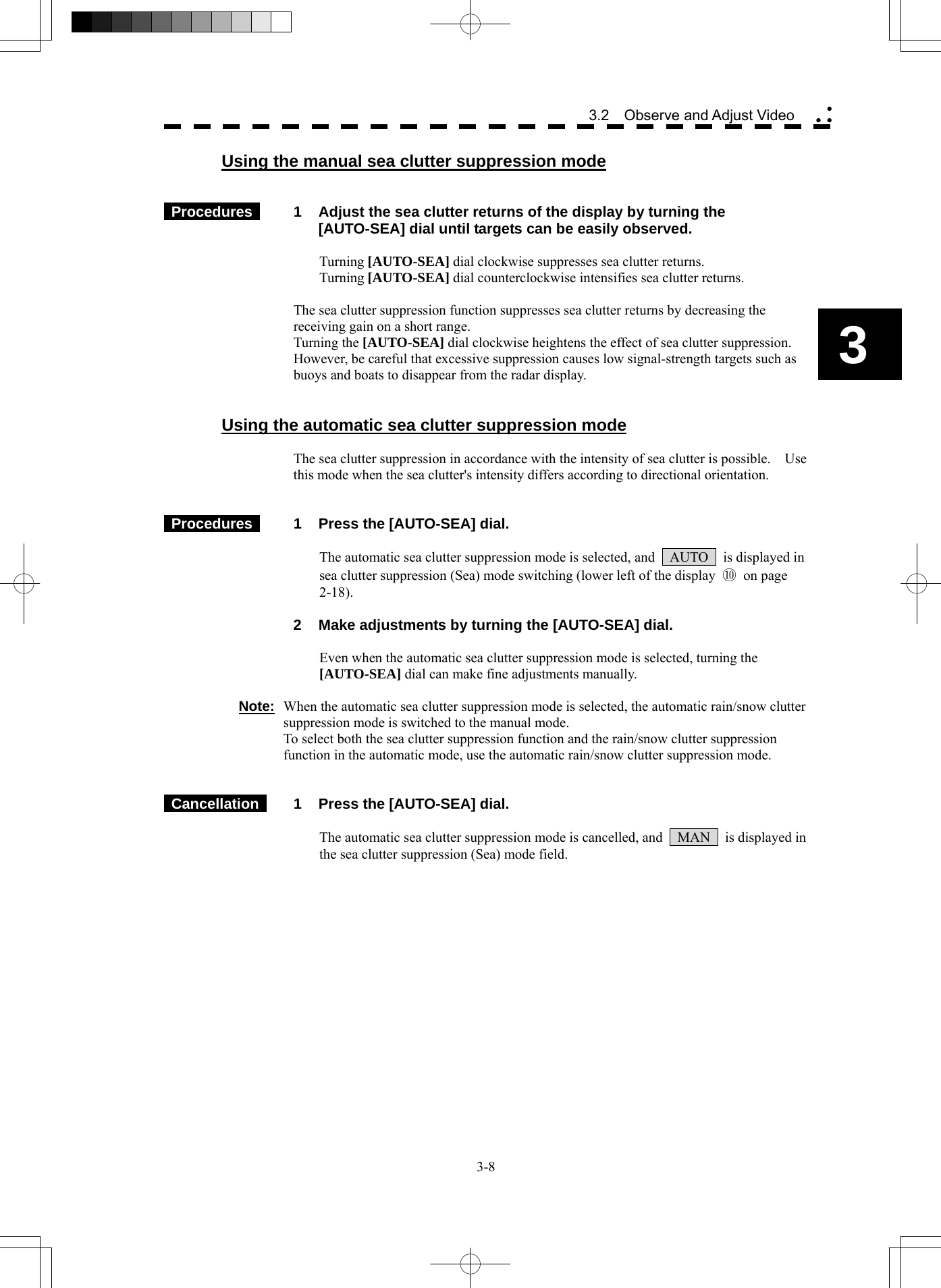  3-8 3.2  Observe and Adjust Video yy y3 Using the manual sea clutter suppression mode    Procedures   1  Adjust the sea clutter returns of the display by turning the [AUTO-SEA] dial until targets can be easily observed.  Turning [AUTO-SEA] dial clockwise suppresses sea clutter returns. Turning [AUTO-SEA] dial counterclockwise intensifies sea clutter returns.  The sea clutter suppression function suppresses sea clutter returns by decreasing the receiving gain on a short range. Turning the [AUTO-SEA] dial clockwise heightens the effect of sea clutter suppression.   However, be careful that excessive suppression causes low signal-strength targets such as buoys and boats to disappear from the radar display.   Using the automatic sea clutter suppression mode  The sea clutter suppression in accordance with the intensity of sea clutter is possible.    Use this mode when the sea clutter&apos;s intensity differs according to directional orientation.    Procedures   1  Press the [AUTO-SEA] dial.  The automatic sea clutter suppression mode is selected, and    AUTO    is displayed in sea clutter suppression (Sea) mode switching (lower left of the display  ⑩ on page 2-18).   2  Make adjustments by turning the [AUTO-SEA] dial.  Even when the automatic sea clutter suppression mode is selected, turning the [AUTO-SEA] dial can make fine adjustments manually.  Note:  When the automatic sea clutter suppression mode is selected, the automatic rain/snow clutter suppression mode is switched to the manual mode. To select both the sea clutter suppression function and the rain/snow clutter suppression function in the automatic mode, use the automatic rain/snow clutter suppression mode.    Cancellation   1  Press the [AUTO-SEA] dial.  The automatic sea clutter suppression mode is cancelled, and    MAN    is displayed in the sea clutter suppression (Sea) mode field.    