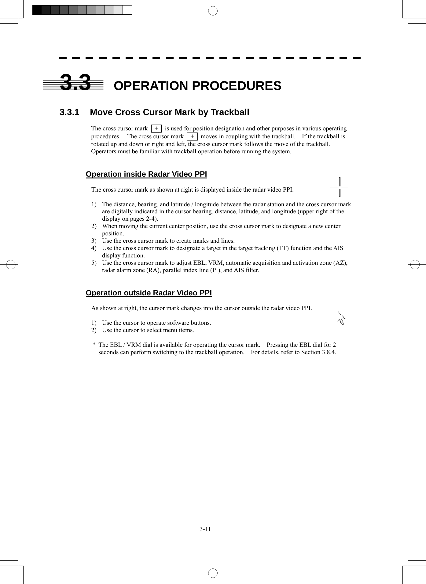  3-11 3.3  OPERATION PROCEDURES  3.3.1  Move Cross Cursor Mark by Trackball  The cross cursor mark    +    is used for position designation and other purposes in various operating procedures.    The cross cursor mark    +    moves in coupling with the trackball.    If the trackball is rotated up and down or right and left, the cross cursor mark follows the move of the trackball. Operators must be familiar with trackball operation before running the system.   Operation inside Radar Video PPI  The cross cursor mark as shown at right is displayed inside the radar video PPI.  1)  The distance, bearing, and latitude / longitude between the radar station and the cross cursor mark are digitally indicated in the cursor bearing, distance, latitude, and longitude (upper right of the display on pages 2-4). 2)  When moving the current center position, use the cross cursor mark to designate a new center position. 3)  Use the cross cursor mark to create marks and lines. 4)  Use the cross cursor mark to designate a target in the target tracking (TT) function and the AIS display function. 5)  Use the cross cursor mark to adjust EBL, VRM, automatic acquisition and activation zone (AZ), radar alarm zone (RA), parallel index line (PI), and AIS filter.   Operation outside Radar Video PPI  As shown at right, the cursor mark changes into the cursor outside the radar video PPI.  1)  Use the cursor to operate software buttons. 2)  Use the cursor to select menu items.  *  The EBL / VRM dial is available for operating the cursor mark.    Pressing the EBL dial for 2 seconds can perform switching to the trackball operation.    For details, refer to Section 3.8.4.    