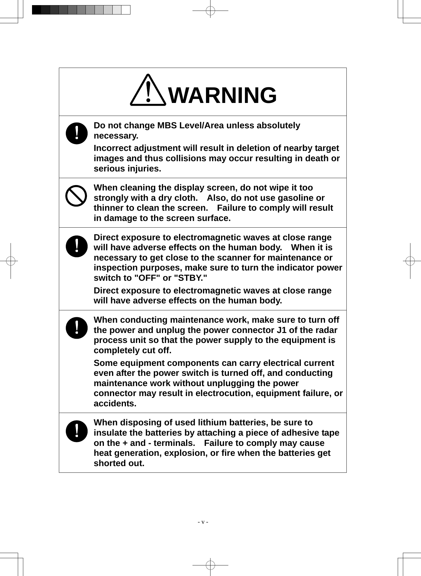  - v - WARNING Do not change MBS Level/Area unless absolutely necessary. Incorrect adjustment will result in deletion of nearby target images and thus collisions may occur resulting in death or serious injuries. When cleaning the display screen, do not wipe it too strongly with a dry cloth.    Also, do not use gasoline or thinner to clean the screen.    Failure to comply will result in damage to the screen surface. Direct exposure to electromagnetic waves at close range will have adverse effects on the human body.    When it is necessary to get close to the scanner for maintenance or inspection purposes, make sure to turn the indicator power switch to &quot;OFF&quot; or &quot;STBY.&quot; Direct exposure to electromagnetic waves at close range will have adverse effects on the human body. When conducting maintenance work, make sure to turn off the power and unplug the power connector J1 of the radar process unit so that the power supply to the equipment is completely cut off. Some equipment components can carry electrical current even after the power switch is turned off, and conducting maintenance work without unplugging the power connector may result in electrocution, equipment failure, or accidents. When disposing of used lithium batteries, be sure to insulate the batteries by attaching a piece of adhesive tape on the + and - terminals.    Failure to comply may cause heat generation, explosion, or fire when the batteries get shorted out. 