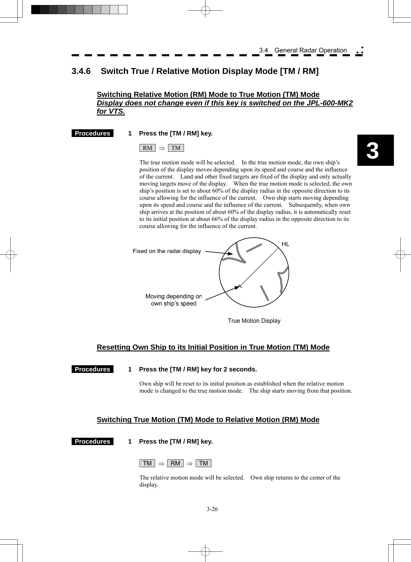  3-26 3.4  General Radar Operation yy y3 3.4.6  Switch True / Relative Motion Display Mode [TM / RM]   Switching Relative Motion (RM) Mode to True Motion (TM) Mode Display does not change even if this key is switched on the JPL-600-MK2 for VTS.    Procedures   1  Press the [TM / RM] key.   RM  ⇒  TM   The true motion mode will be selected.    In the true motion mode, the own ship’s position of the display moves depending upon its speed and course and the influence of the current.    Land and other fixed targets are fixed of the display and only actually moving targets move of the display.    When the true motion mode is selected, the own ship’s position is set to about 60% of the display radius in the opposite direction to its course allowing for the influence of the current.    Own ship starts moving depending upon its speed and course and the influence of the current.    Subsequently, when own ship arrives at the position of about 60% of the display radius, it is automatically reset to its initial position at about 66% of the display radius in the opposite direction to its course allowing for the influence of the current.     Resetting Own Ship to its Initial Position in True Motion (TM) Mode    Procedures   1  Press the [TM / RM] key for 2 seconds.  Own ship will be reset to its initial position as established when the relative motion mode is changed to the true motion mode.    The ship starts moving from that position.    Switching True Motion (TM) Mode to Relative Motion (RM) Mode    Procedures   1  Press the [TM / RM] key.    TM  ⇒  RM  ⇒  TM   The relative motion mode will be selected.    Own ship returns to the center of the display. 