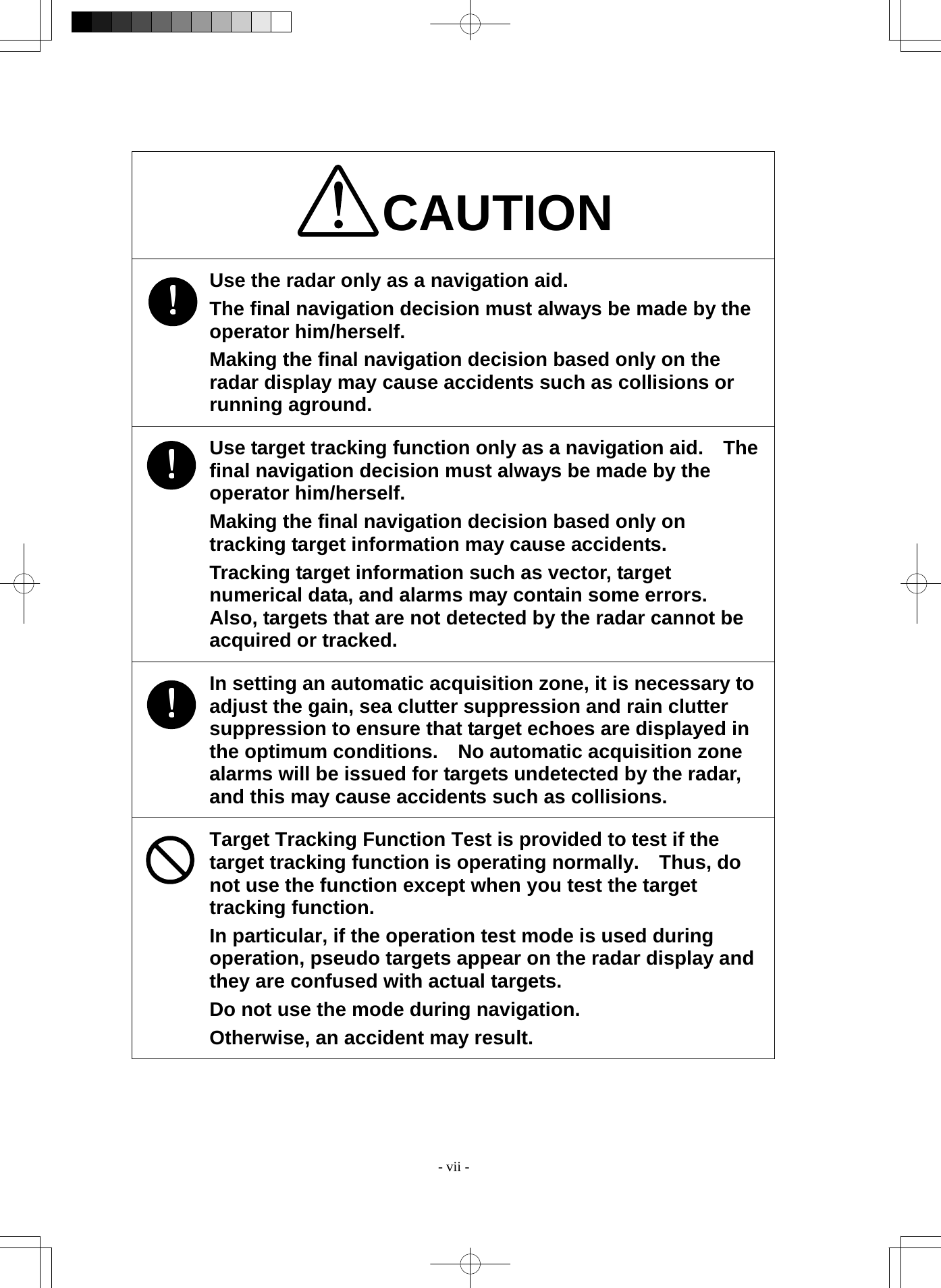  - vii - CAUTION Use the radar only as a navigation aid. The final navigation decision must always be made by the operator him/herself. Making the final navigation decision based only on the radar display may cause accidents such as collisions or running aground. Use target tracking function only as a navigation aid.    The final navigation decision must always be made by the operator him/herself. Making the final navigation decision based only on tracking target information may cause accidents. Tracking target information such as vector, target numerical data, and alarms may contain some errors.   Also, targets that are not detected by the radar cannot be acquired or tracked. In setting an automatic acquisition zone, it is necessary to adjust the gain, sea clutter suppression and rain clutter suppression to ensure that target echoes are displayed in the optimum conditions.    No automatic acquisition zone alarms will be issued for targets undetected by the radar, and this may cause accidents such as collisions. Target Tracking Function Test is provided to test if the target tracking function is operating normally.    Thus, do not use the function except when you test the target tracking function. In particular, if the operation test mode is used during operation, pseudo targets appear on the radar display and they are confused with actual targets. Do not use the mode during navigation. Otherwise, an accident may result. 