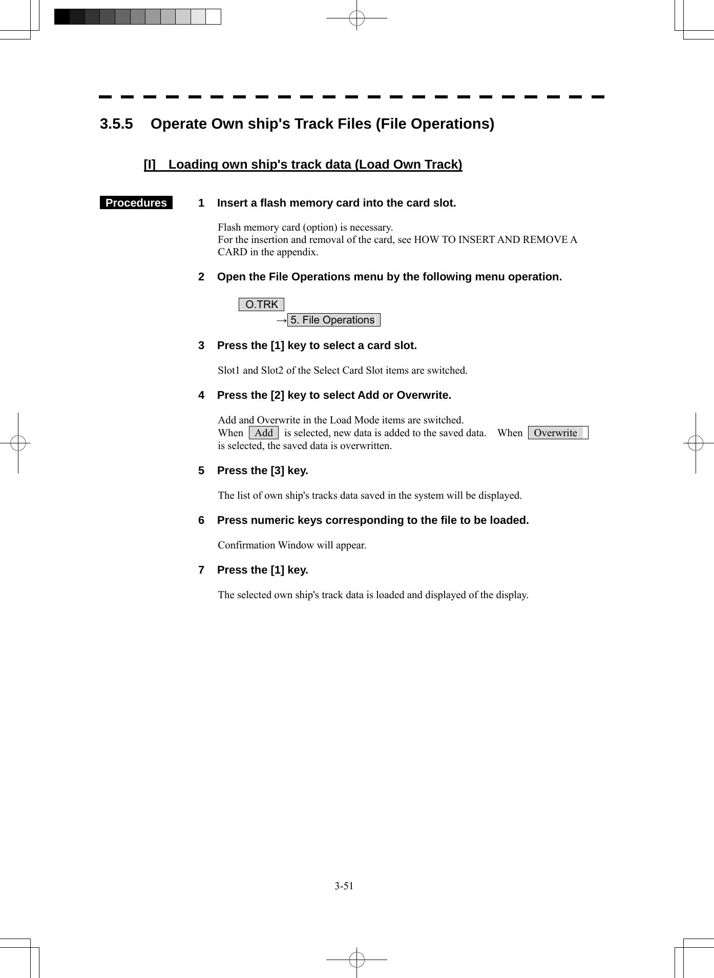  3-51 3.5.5  Operate Own ship&apos;s Track Files (File Operations)   [I]    Loading own ship&apos;s track data (Load Own Track)    Procedures   1  Insert a flash memory card into the card slot.  Flash memory card (option) is necessary. For the insertion and removal of the card, see HOW TO INSERT AND REMOVE A CARD in the appendix.    2  Open the File Operations menu by the following menu operation.   O.TRK   → 5. File Operations      3  Press the [1] key to select a card slot.  Slot1 and Slot2 of the Select Card Slot items are switched.    4  Press the [2] key to select Add or Overwrite.  Add and Overwrite in the Load Mode items are switched. When    Add    is selected, new data is added to the saved data.    When    Overwrite   is selected, the saved data is overwritten.    5  Press the [3] key.  The list of own ship&apos;s tracks data saved in the system will be displayed.    6  Press numeric keys corresponding to the file to be loaded.  Confirmation Window will appear.    7  Press the [1] key.  The selected own ship&apos;s track data is loaded and displayed of the display.   