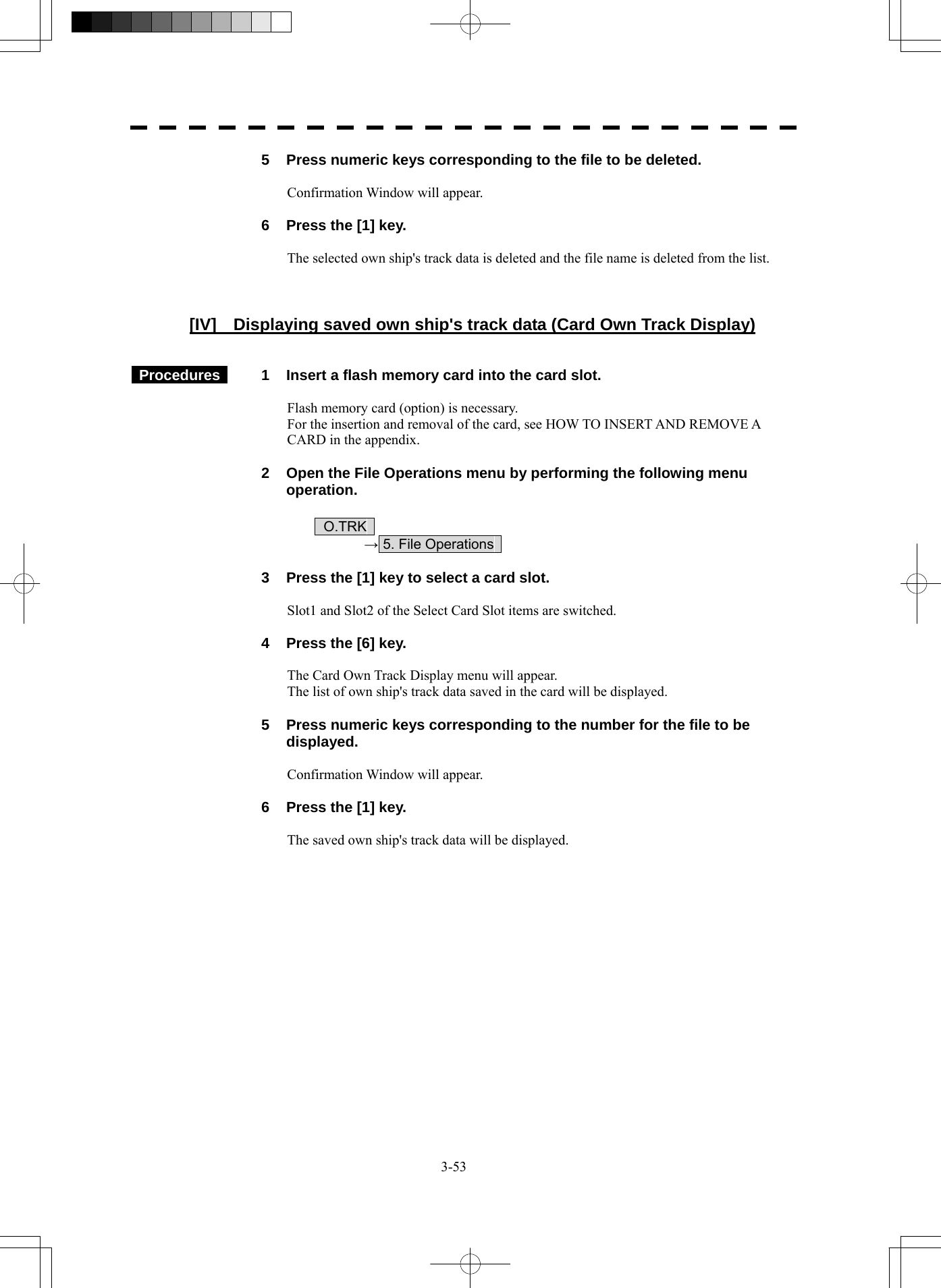  3-53   5  Press numeric keys corresponding to the file to be deleted.  Confirmation Window will appear.    6  Press the [1] key.  The selected own ship&apos;s track data is deleted and the file name is deleted from the list.    [IV]  Displaying saved own ship&apos;s track data (Card Own Track Display)    Procedures   1  Insert a flash memory card into the card slot.  Flash memory card (option) is necessary. For the insertion and removal of the card, see HOW TO INSERT AND REMOVE A CARD in the appendix.    2  Open the File Operations menu by performing the following menu operation.   O.TRK   → 5. File Operations      3  Press the [1] key to select a card slot.  Slot1 and Slot2 of the Select Card Slot items are switched.    4  Press the [6] key.  The Card Own Track Display menu will appear. The list of own ship&apos;s track data saved in the card will be displayed.    5  Press numeric keys corresponding to the number for the file to be displayed.  Confirmation Window will appear.    6  Press the [1] key.  The saved own ship&apos;s track data will be displayed.  