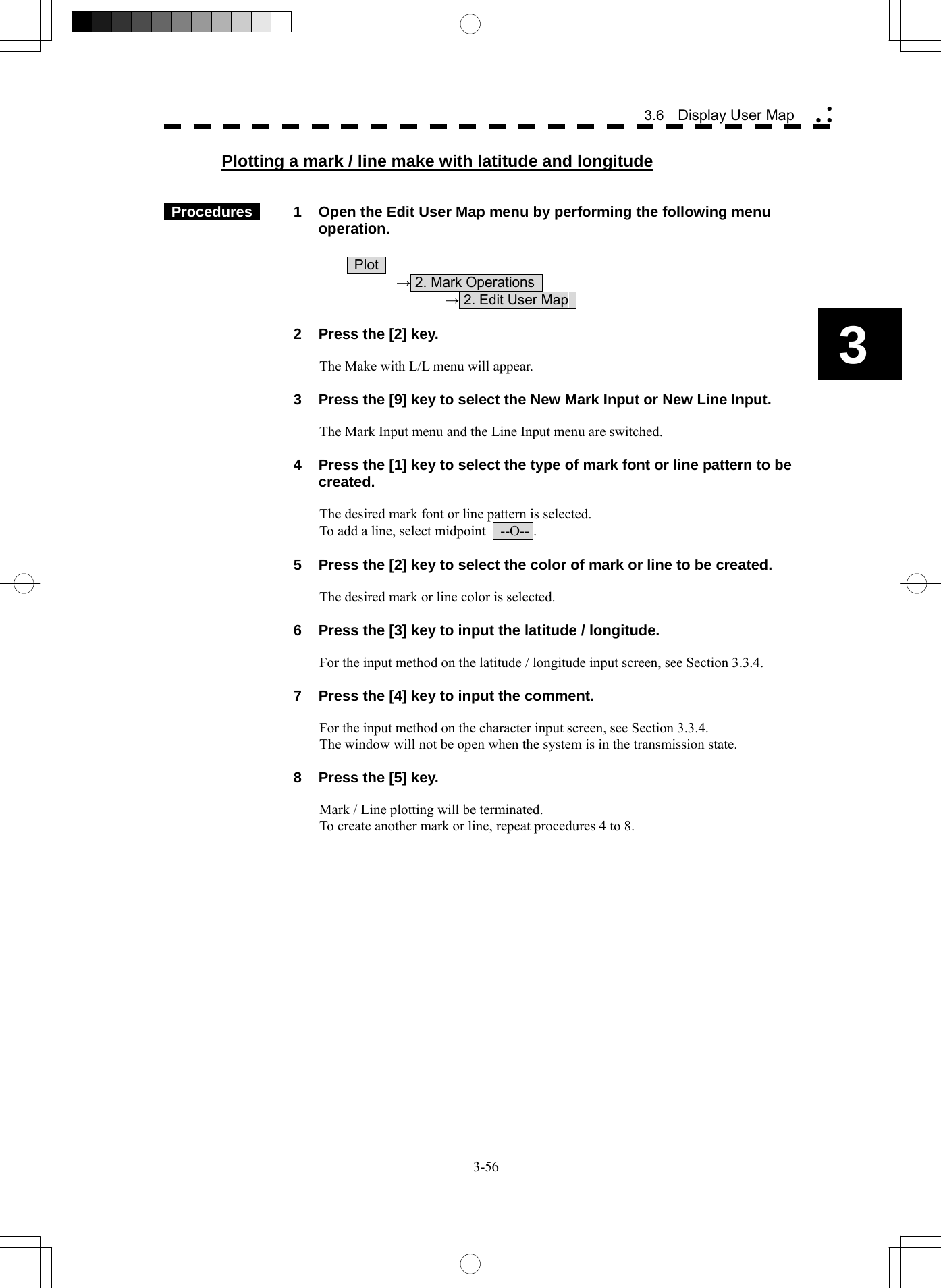  3-56 3.6  Display User Map yy y3 Plotting a mark / line make with latitude and longitude    Procedures   1  Open the Edit User Map menu by performing the following menu operation.   Plot   → 2. Mark Operations     → 2. Edit User Map      2  Press the [2] key.  The Make with L/L menu will appear.    3  Press the [9] key to select the New Mark Input or New Line Input.  The Mark Input menu and the Line Input menu are switched.    4  Press the [1] key to select the type of mark font or line pattern to be created.  The desired mark font or line pattern is selected. To add a line, select midpoint    --O-- .    5  Press the [2] key to select the color of mark or line to be created.  The desired mark or line color is selected.    6  Press the [3] key to input the latitude / longitude.  For the input method on the latitude / longitude input screen, see Section 3.3.4.    7  Press the [4] key to input the comment.  For the input method on the character input screen, see Section 3.3.4. The window will not be open when the system is in the transmission state.    8  Press the [5] key.  Mark / Line plotting will be terminated. To create another mark or line, repeat procedures 4 to 8.   