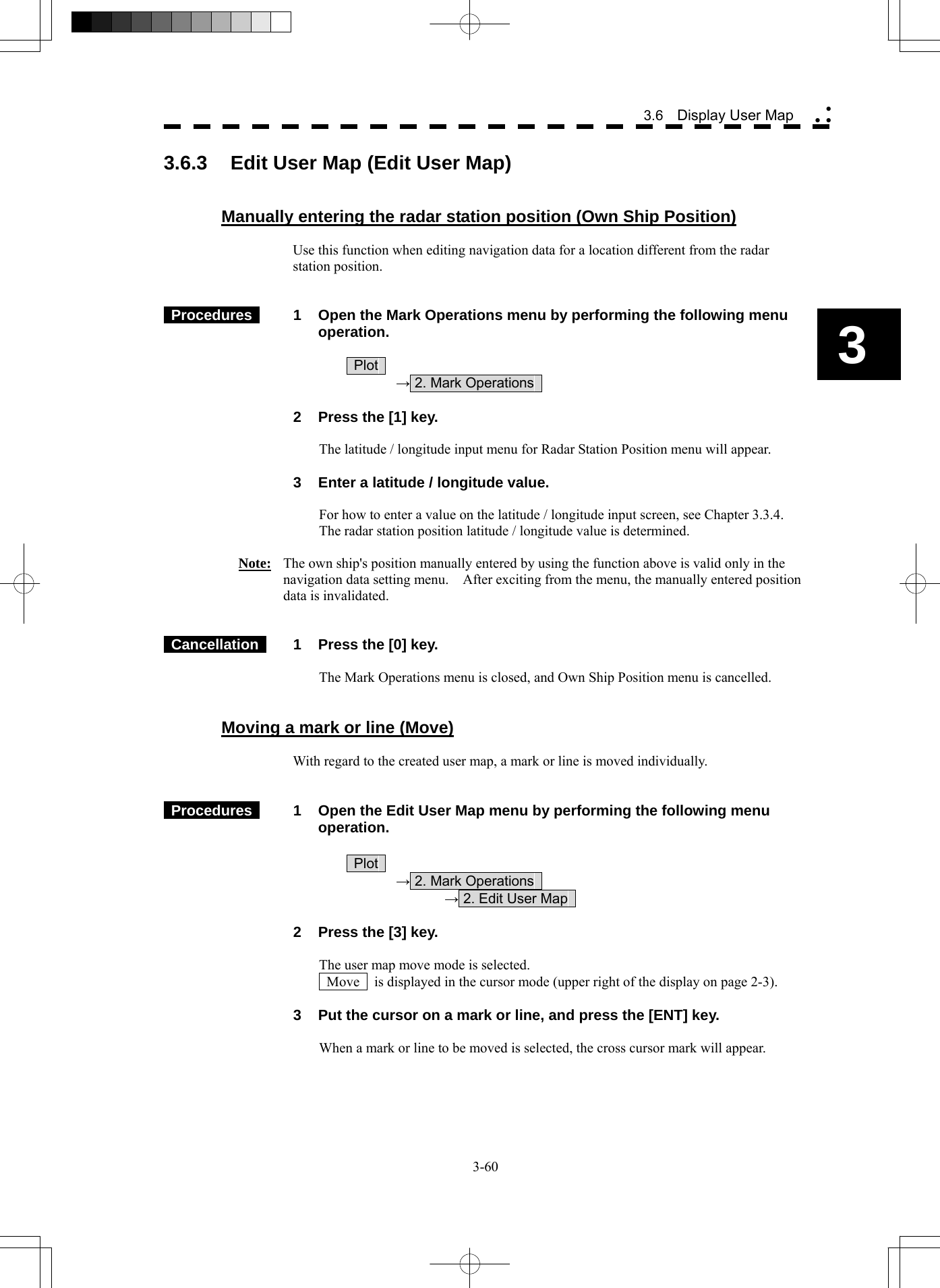   3-60 3.6  Display User Map yy y3 3.6.3  Edit User Map (Edit User Map)   Manually entering the radar station position (Own Ship Position)  Use this function when editing navigation data for a location different from the radar station position.    Procedures   1  Open the Mark Operations menu by performing the following menu operation.   Plot   → 2. Mark Operations      2  Press the [1] key.  The latitude / longitude input menu for Radar Station Position menu will appear.    3  Enter a latitude / longitude value.  For how to enter a value on the latitude / longitude input screen, see Chapter 3.3.4. The radar station position latitude / longitude value is determined.  Note:  The own ship&apos;s position manually entered by using the function above is valid only in the navigation data setting menu.    After exciting from the menu, the manually entered position data is invalidated.    Cancellation   1  Press the [0] key.  The Mark Operations menu is closed, and Own Ship Position menu is cancelled.   Moving a mark or line (Move)  With regard to the created user map, a mark or line is moved individually.    Procedures   1  Open the Edit User Map menu by performing the following menu operation.   Plot   → 2. Mark Operations     → 2. Edit User Map      2  Press the [3] key.  The user map move mode is selected.  Move    is displayed in the cursor mode (upper right of the display on page 2-3).    3  Put the cursor on a mark or line, and press the [ENT] key.  When a mark or line to be moved is selected, the cross cursor mark will appear.  