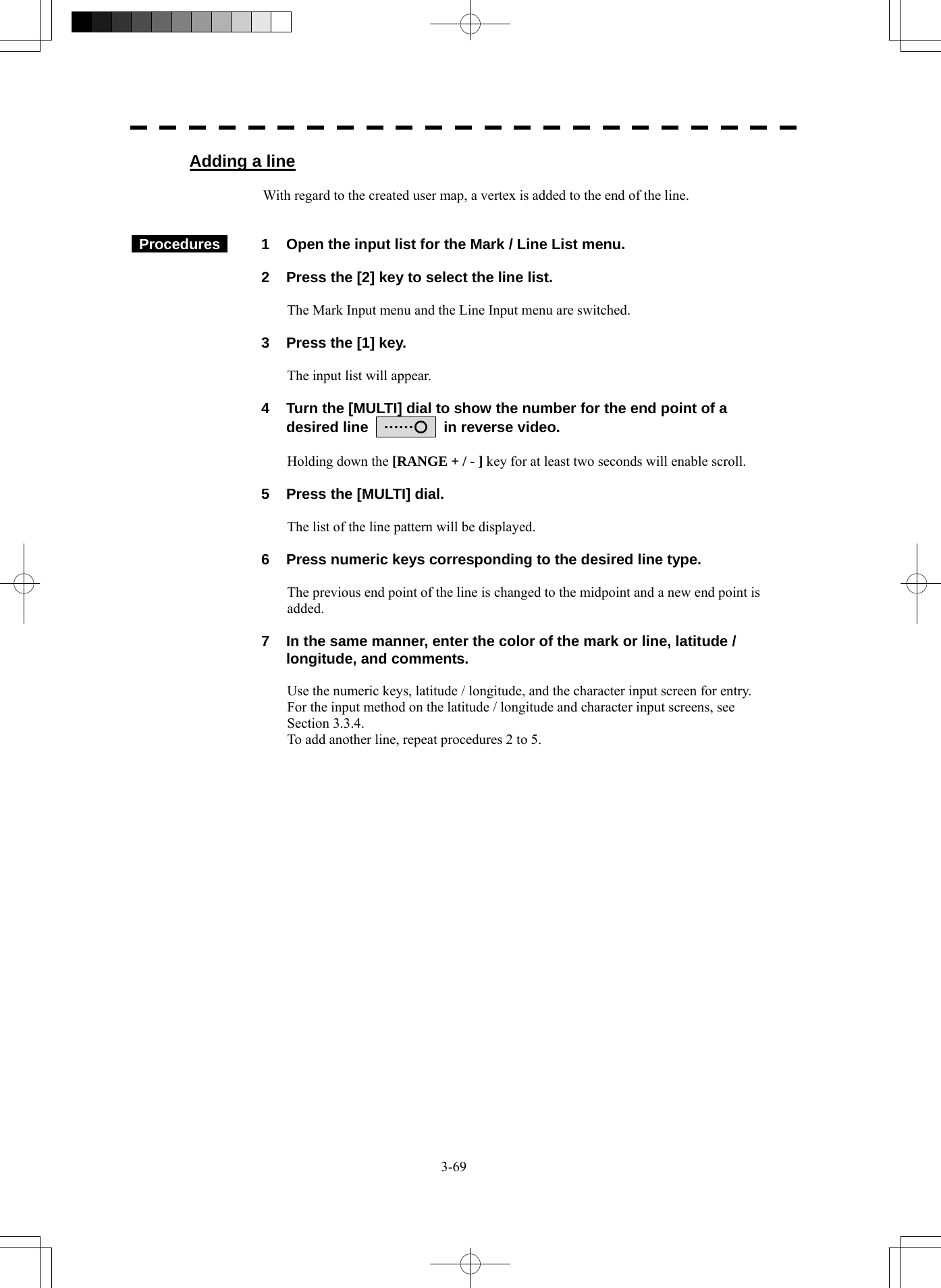  3-69 Adding a line  With regard to the created user map, a vertex is added to the end of the line.    Procedures   1  Open the input list for the Mark / Line List menu.    2  Press the [2] key to select the line list.  The Mark Input menu and the Line Input menu are switched.    3  Press the [1] key.  The input list will appear.    4  Turn the [MULTI] dial to show the number for the end point of a desired line    ……○    in reverse video.  Holding down the [RANGE + / - ] key for at least two seconds will enable scroll.    5  Press the [MULTI] dial.  The list of the line pattern will be displayed.    6  Press numeric keys corresponding to the desired line type.  The previous end point of the line is changed to the midpoint and a new end point is added.    7  In the same manner, enter the color of the mark or line, latitude / longitude, and comments.  Use the numeric keys, latitude / longitude, and the character input screen for entry. For the input method on the latitude / longitude and character input screens, see Section 3.3.4. To add another line, repeat procedures 2 to 5.   