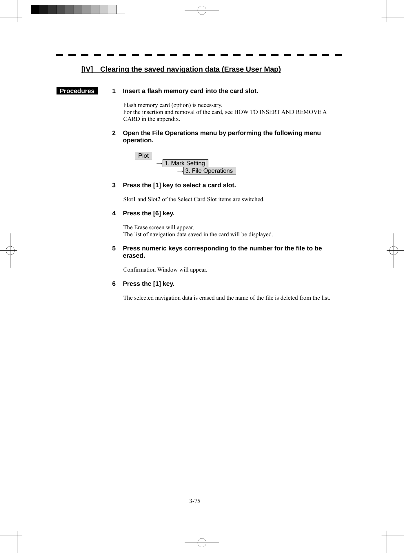  3-75 [IV]    Clearing the saved navigation data (Erase User Map)    Procedures   1  Insert a flash memory card into the card slot.  Flash memory card (option) is necessary. For the insertion and removal of the card, see HOW TO INSERT AND REMOVE A CARD in the appendix.    2  Open the File Operations menu by performing the following menu operation.   Plot   → 1. Mark Setting     → 3. File Operations      3  Press the [1] key to select a card slot.  Slot1 and Slot2 of the Select Card Slot items are switched.    4  Press the [6] key.  The Erase screen will appear. The list of navigation data saved in the card will be displayed.    5  Press numeric keys corresponding to the number for the file to be erased.  Confirmation Window will appear.    6  Press the [1] key.  The selected navigation data is erased and the name of the file is deleted from the list.   