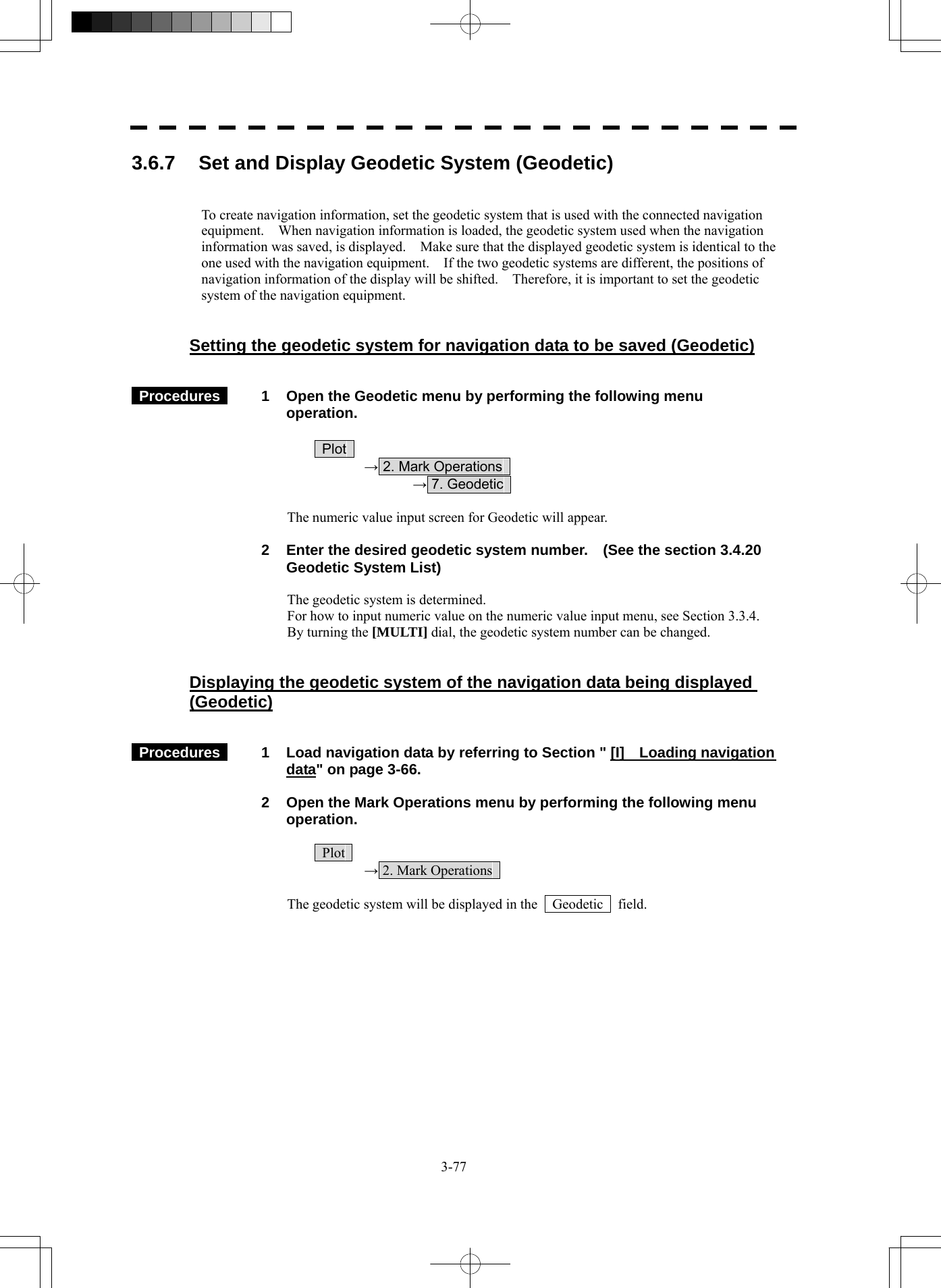  3-77 3.6.7  Set and Display Geodetic System (Geodetic)   To create navigation information, set the geodetic system that is used with the connected navigation equipment.    When navigation information is loaded, the geodetic system used when the navigation information was saved, is displayed.    Make sure that the displayed geodetic system is identical to the one used with the navigation equipment.    If the two geodetic systems are different, the positions of navigation information of the display will be shifted.    Therefore, it is important to set the geodetic system of the navigation equipment.   Setting the geodetic system for navigation data to be saved (Geodetic)    Procedures   1  Open the Geodetic menu by performing the following menu operation.   Plot   → 2. Mark Operations     → 7. Geodetic    The numeric value input screen for Geodetic will appear.    2  Enter the desired geodetic system number.    (See the section 3.4.20 Geodetic System List)  The geodetic system is determined. For how to input numeric value on the numeric value input menu, see Section 3.3.4. By turning the [MULTI] dial, the geodetic system number can be changed.   Displaying the geodetic system of the navigation data being displayed (Geodetic)    Procedures   1  Load navigation data by referring to Section &quot; [I]    Loading navigation data&quot; on page 3-66.    2  Open the Mark Operations menu by performing the following menu operation.   Plot   → 2. Mark Operations    The geodetic system will be displayed in the    Geodetic    field.  