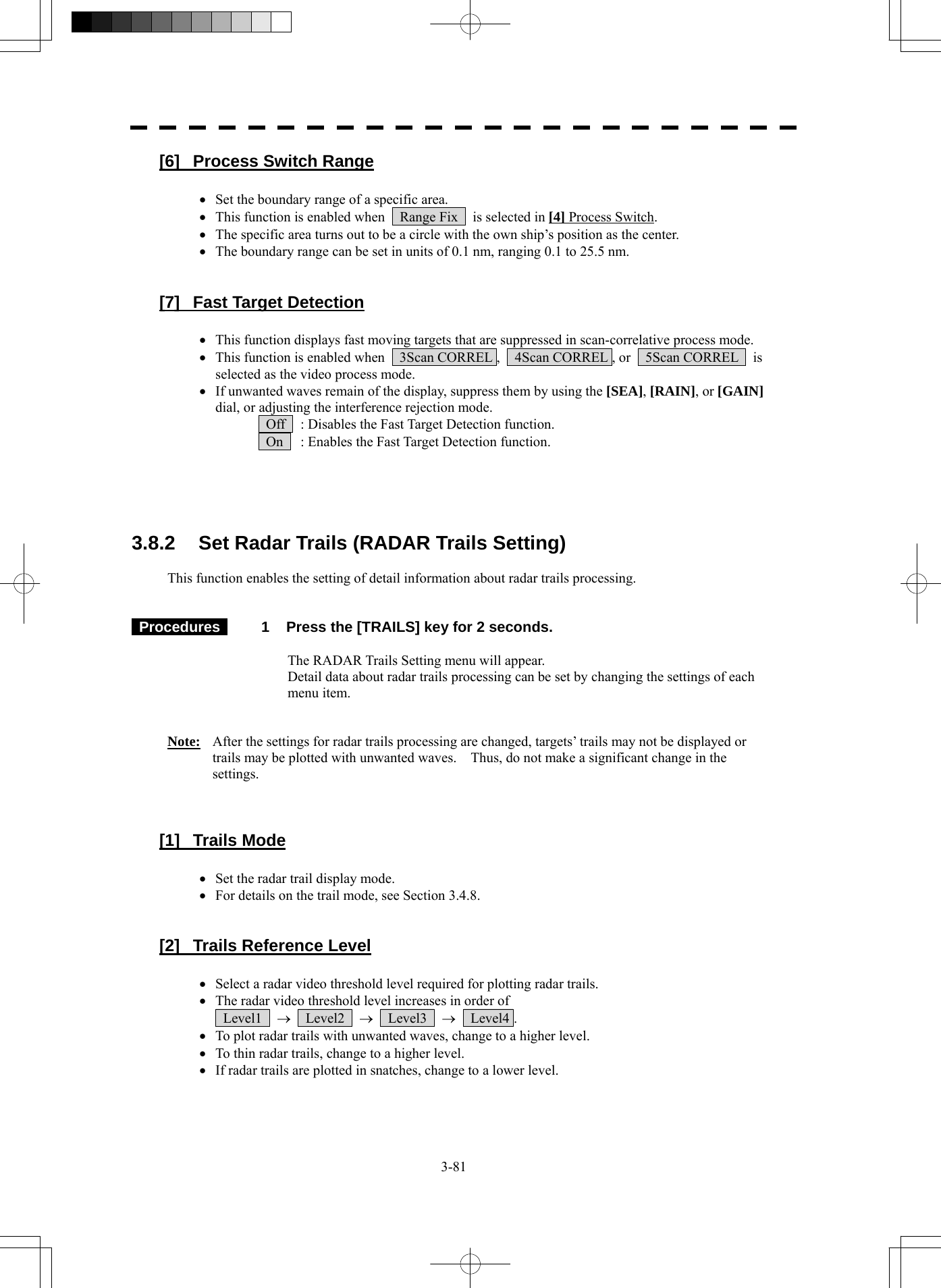  3-81 [6]  Process Switch Range  • Set the boundary range of a specific area. • This function is enabled when    Range Fix    is selected in [4] Process Switch. • The specific area turns out to be a circle with the own ship’s position as the center. • The boundary range can be set in units of 0.1 nm, ranging 0.1 to 25.5 nm.   [7]  Fast Target Detection  • This function displays fast moving targets that are suppressed in scan-correlative process mode. • This function is enabled when    3Scan CORREL ,    4Scan CORREL , or    5Scan CORREL    is selected as the video process mode. • If unwanted waves remain of the display, suppress them by using the [SEA], [RAIN], or [GAIN] dial, or adjusting the interference rejection mode.   Off    : Disables the Fast Target Detection function.   On    : Enables the Fast Target Detection function.      3.8.2  Set Radar Trails (RADAR Trails Setting)  This function enables the setting of detail information about radar trails processing.    Procedures   1  Press the [TRAILS] key for 2 seconds.  The RADAR Trails Setting menu will appear. Detail data about radar trails processing can be set by changing the settings of each menu item.   Note:  After the settings for radar trails processing are changed, targets’ trails may not be displayed or trails may be plotted with unwanted waves.    Thus, do not make a significant change in the settings.    [1] Trails Mode  • Set the radar trail display mode. • For details on the trail mode, see Section 3.4.8.   [2]  Trails Reference Level  • Select a radar video threshold level required for plotting radar trails. • The radar video threshold level increases in order of    Level1  →  Level2  →  Level3  →  Level4 . • To plot radar trails with unwanted waves, change to a higher level. • To thin radar trails, change to a higher level. • If radar trails are plotted in snatches, change to a lower level. 