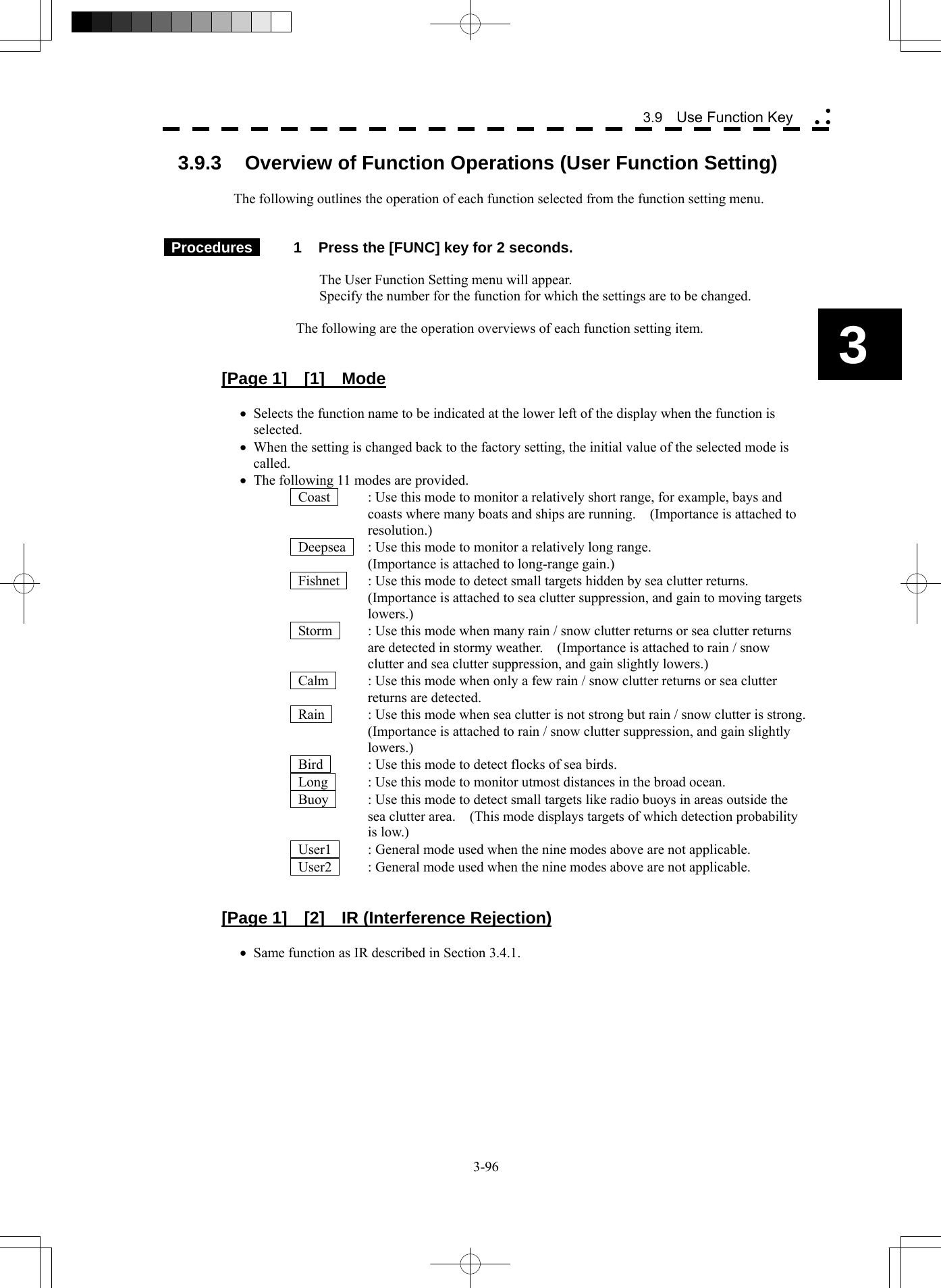  3-96 3.9  Use Function Key yy y3 3.9.3  Overview of Function Operations (User Function Setting)  The following outlines the operation of each function selected from the function setting menu.    Procedures   1  Press the [FUNC] key for 2 seconds.  The User Function Setting menu will appear. Specify the number for the function for which the settings are to be changed.  The following are the operation overviews of each function setting item.   [Page 1]  [1]  Mode  • Selects the function name to be indicated at the lower left of the display when the function is selected. • When the setting is changed back to the factory setting, the initial value of the selected mode is called. • The following 11 modes are provided.   Coast    : Use this mode to monitor a relatively short range, for example, bays and coasts where many boats and ships are running.    (Importance is attached to resolution.)   Deepsea    : Use this mode to monitor a relatively long range. (Importance is attached to long-range gain.)   Fishnet    : Use this mode to detect small targets hidden by sea clutter returns.   (Importance is attached to sea clutter suppression, and gain to moving targets lowers.)   Storm    : Use this mode when many rain / snow clutter returns or sea clutter returns are detected in stormy weather.    (Importance is attached to rain / snow clutter and sea clutter suppression, and gain slightly lowers.)   Calm    : Use this mode when only a few rain / snow clutter returns or sea clutter returns are detected.   Rain    : Use this mode when sea clutter is not strong but rain / snow clutter is strong.   (Importance is attached to rain / snow clutter suppression, and gain slightly lowers.)   Bird    : Use this mode to detect flocks of sea birds.   Long    : Use this mode to monitor utmost distances in the broad ocean.   Buoy    : Use this mode to detect small targets like radio buoys in areas outside the sea clutter area.    (This mode displays targets of which detection probability is low.)   User1    : General mode used when the nine modes above are not applicable.   User2    : General mode used when the nine modes above are not applicable.   [Page 1]  [2]  IR (Interference Rejection)  • Same function as IR described in Section 3.4.1.   