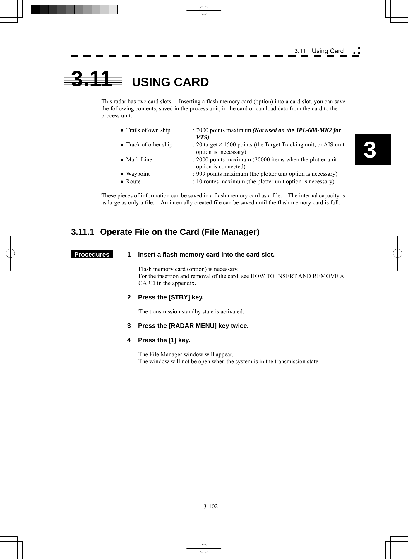  3-102 3.11  Using Card yy y3 3.11  USING CARD  This radar has two card slots.    Inserting a flash memory card (option) into a card slot, you can save the following contents, saved in the process unit, in the card or can load data from the card to the process unit.  • Trails of own ship  : 7000 points maximum (Not used on the JPL-600-MK2 for       VTS) • Track of other ship  : 20 target×1500 points (the Target Tracking unit, or AIS unit        option is  necessary) • Mark Line    : 2000 points maximum (20000 items when the plotter unit         option is connected) • Waypoint    : 999 points maximum (the plotter unit option is necessary) • Route      : 10 routes maximum (the plotter unit option is necessary)  These pieces of information can be saved in a flash memory card as a file.    The internal capacity is as large as only a file.    An internally created file can be saved until the flash memory card is full.    3.11.1  Operate File on the Card (File Manager)    Procedures   1  Insert a flash memory card into the card slot.  Flash memory card (option) is necessary. For the insertion and removal of the card, see HOW TO INSERT AND REMOVE A CARD in the appendix.    2  Press the [STBY] key.  The transmission standby state is activated.    3  Press the [RADAR MENU] key twice.    4  Press the [1] key.  The File Manager window will appear. The window will not be open when the system is in the transmission state. 