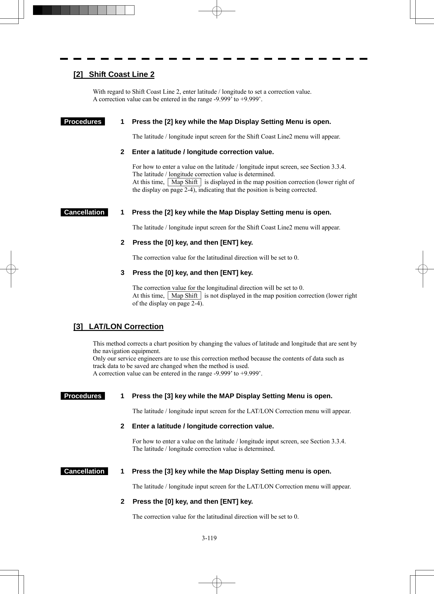  3-119 [2]  Shift Coast Line 2  With regard to Shift Coast Line 2, enter latitude / longitude to set a correction value. A correction value can be entered in the range -9.999’ to +9.999’.    Procedures   1  Press the [2] key while the Map Display Setting Menu is open.  The latitude / longitude input screen for the Shift Coast Line2 menu will appear.    2  Enter a latitude / longitude correction value.  For how to enter a value on the latitude / longitude input screen, see Section 3.3.4. The latitude / longitude correction value is determined. At this time,    Map Shift    is displayed in the map position correction (lower right of the display on page 2-4), indicating that the position is being corrected.    Cancellation   1  Press the [2] key while the Map Display Setting menu is open.  The latitude / longitude input screen for the Shift Coast Line2 menu will appear.  2  Press the [0] key, and then [ENT] key.  The correction value for the latitudinal direction will be set to 0.  3  Press the [0] key, and then [ENT] key.  The correction value for the longitudinal direction will be set to 0. At this time,    Map Shift    is not displayed in the map position correction (lower right of the display on page 2-4).   [3] LAT/LON Correction  This method corrects a chart position by changing the values of latitude and longitude that are sent by the navigation equipment. Only our service engineers are to use this correction method because the contents of data such as track data to be saved are changed when the method is used. A correction value can be entered in the range -9.999’ to +9.999’.    Procedures   1  Press the [3] key while the MAP Display Setting Menu is open.  The latitude / longitude input screen for the LAT/LON Correction menu will appear.    2  Enter a latitude / longitude correction value.  For how to enter a value on the latitude / longitude input screen, see Section 3.3.4. The latitude / longitude correction value is determined.    Cancellation   1  Press the [3] key while the Map Display Setting menu is open.  The latitude / longitude input screen for the LAT/LON Correction menu will appear.  2  Press the [0] key, and then [ENT] key.  The correction value for the latitudinal direction will be set to 0. 