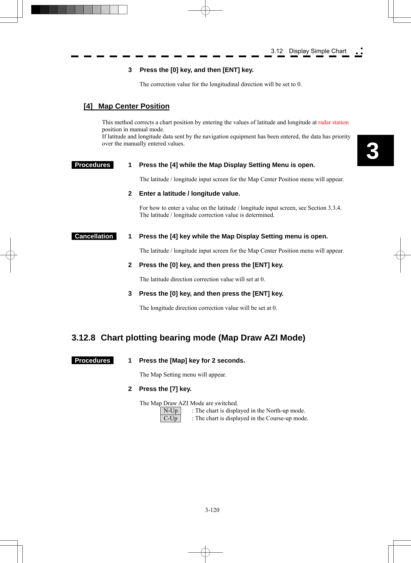  3-120 3 3.12  Display Simple Chart yy y3  Press the [0] key, and then [ENT] key.  The correction value for the longitudinal direction will be set to 0.   [4]  Map Center Position  This method corrects a chart position by entering the values of latitude and longitude at radar station position in manual mode. If latitude and longitude data sent by the navigation equipment has been entered, the data has priority over the manually entered values.    Procedures   1  Press the [4] while the Map Display Setting Menu is open.  The latitude / longitude input screen for the Map Center Position menu will appear.    2  Enter a latitude / longitude value.  For how to enter a value on the latitude / longitude input screen, see Section 3.3.4. The latitude / longitude correction value is determined.    Cancellation   1  Press the [4] key while the Map Display Setting menu is open.  The latitude / longitude input screen for the Map Center Position menu will appear.    2  Press the [0] key, and then press the [ENT] key.  The latitude direction correction value will set at 0.    3  Press the [0] key, and then press the [ENT] key.  The longitude direction correction value will be set at 0.    3.12.8  Chart plotting bearing mode (Map Draw AZI Mode)    Procedures   1  Press the [Map] key for 2 seconds.  The Map Setting menu will appear.    2  Press the [7] key.  The Map Draw AZI Mode are switched.   N-Up    : The chart is displayed in the North-up mode.   C-Up    : The chart is displayed in the Course-up mode. 
