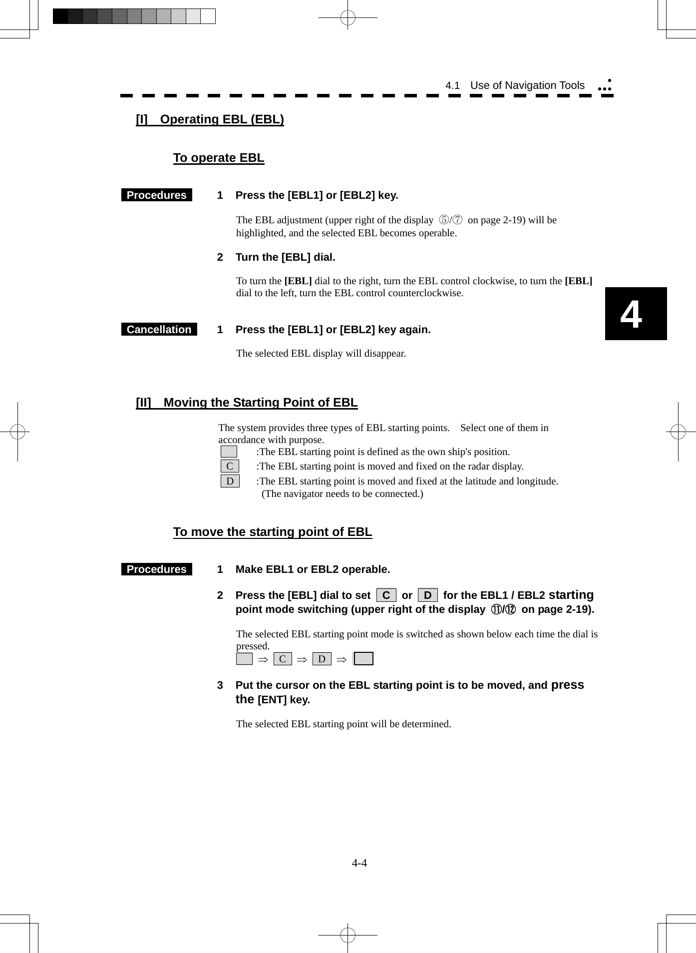   4-4 4.1  Use of Navigation Tools yyyy4 [I]  Operating EBL (EBL)   To operate EBL    Procedures   1  Press the [EBL1] or [EBL2] key.  The EBL adjustment (upper right of the display  ⑤/⑦ on page 2-19) will be highlighted, and the selected EBL becomes operable.    2  Turn the [EBL] dial.  To turn the [EBL] dial to the right, turn the EBL control clockwise, to turn the [EBL] dial to the left, turn the EBL control counterclockwise.    Cancellation   1  Press the [EBL1] or [EBL2] key again.   The selected EBL display will disappear.    [II]    Moving the Starting Point of EBL  The system provides three types of EBL starting points.    Select one of them in accordance with purpose.      :The EBL starting point is defined as the own ship&apos;s position.  C    :The EBL starting point is moved and fixed on the radar display.  D    :The EBL starting point is moved and fixed at the latitude and longitude.       (The navigator needs to be connected.)   To move the starting point of EBL    Procedures   1  Make EBL1 or EBL2 operable.    2  Press the [EBL] dial to set    C    or    D    for the EBL1 / EBL2 starting point mode switching (upper right of the display  ⑪/⑫ on page 2-19).  The selected EBL starting point mode is switched as shown below each time the dial is pressed.     ⇒  C  ⇒  D  ⇒         3  Put the cursor on the EBL starting point is to be moved, and press the [ENT] key.  The selected EBL starting point will be determined.    