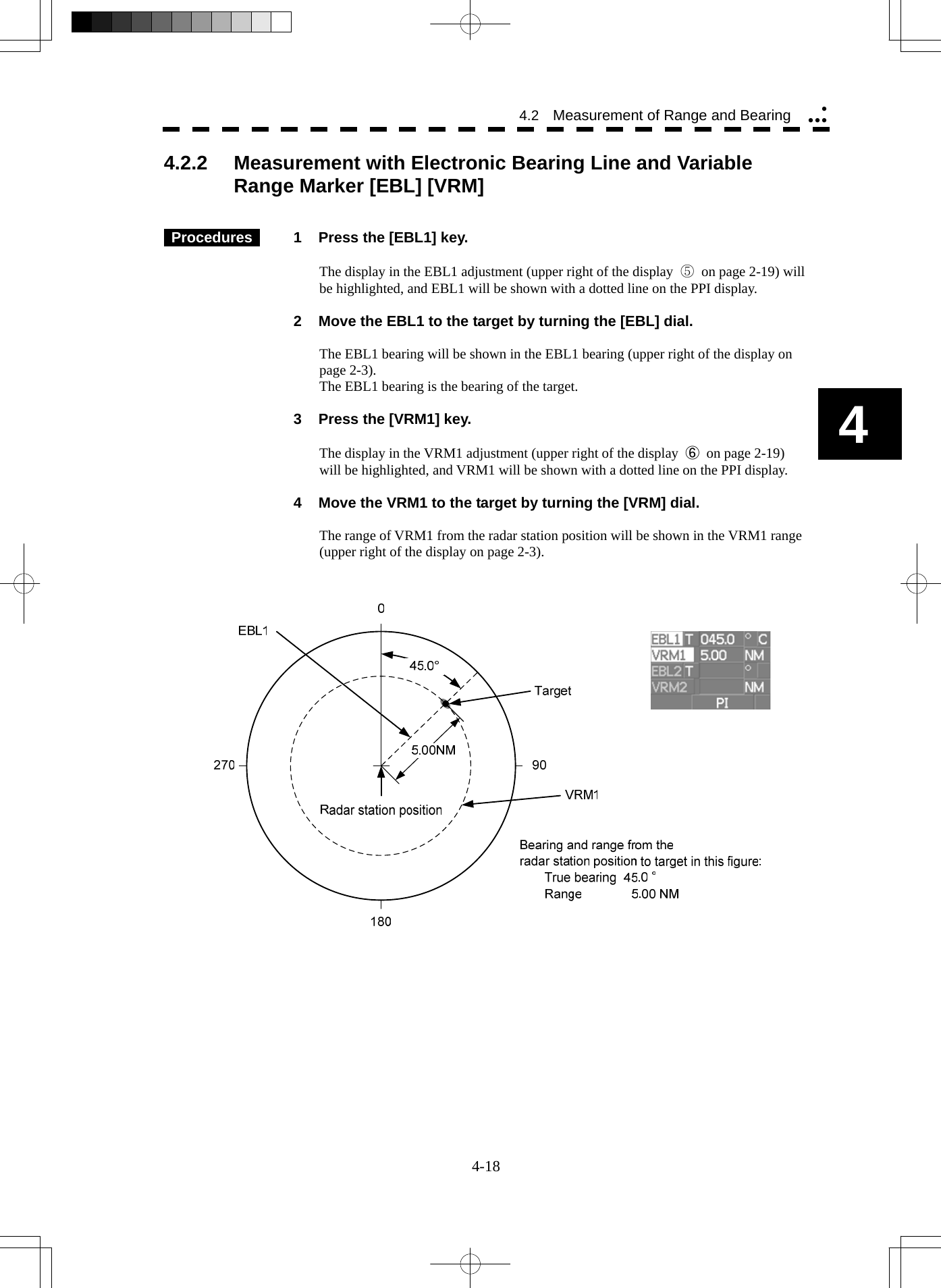   4-18 4 4.2  Measurement of Range and Bearing yyyy4.2.2  Measurement with Electronic Bearing Line and Variable Range Marker [EBL] [VRM]      Procedures   1  Press the [EBL1] key.  The display in the EBL1 adjustment (upper right of the display  ⑤  on page 2-19) will be highlighted, and EBL1 will be shown with a dotted line on the PPI display.    2  Move the EBL1 to the target by turning the [EBL] dial.  The EBL1 bearing will be shown in the EBL1 bearing (upper right of the display on page 2-3). The EBL1 bearing is the bearing of the target.    3  Press the [VRM1] key.  The display in the VRM1 adjustment (upper right of the display  ⑥  on page 2-19) will be highlighted, and VRM1 will be shown with a dotted line on the PPI display.    4  Move the VRM1 to the target by turning the [VRM] dial.  The range of VRM1 from the radar station position will be shown in the VRM1 range (upper right of the display on page 2-3).      