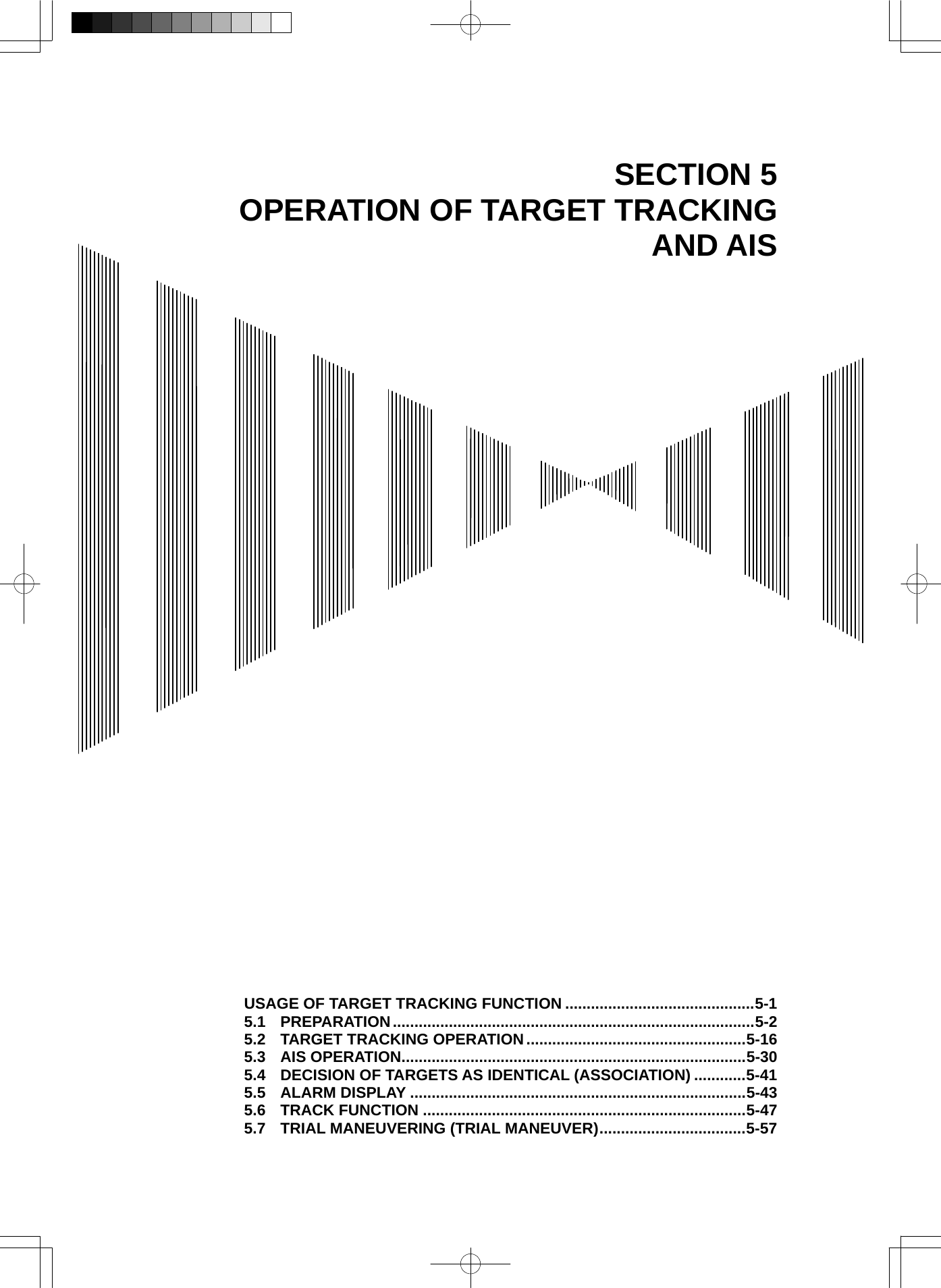   SECTION 5 OPERATION OF TARGET TRACKING AND AIS                                          USAGE OF TARGET TRACKING FUNCTION ............................................5-1 5.1 PREPARATION....................................................................................5-2 5.2 TARGET TRACKING OPERATION...................................................5-16 5.3 AIS OPERATION................................................................................5-30 5.4 DECISION OF TARGETS AS IDENTICAL (ASSOCIATION) ............5-41 5.5 ALARM DISPLAY ..............................................................................5-43 5.6 TRACK FUNCTION ...........................................................................5-47 5.7 TRIAL MANEUVERING (TRIAL MANEUVER)..................................5-57 