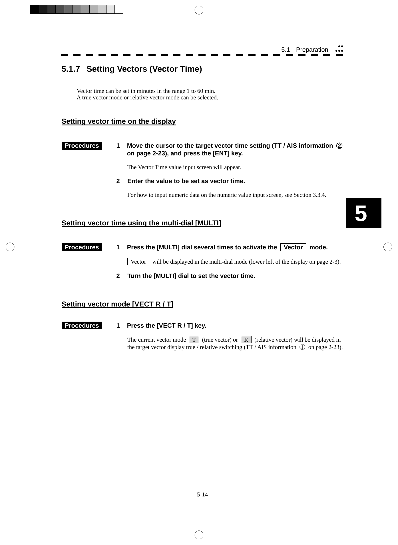  5-14 5.1   Preparation yyyyy5 5.1.7  Setting Vectors (Vector Time)   Vector time can be set in minutes in the range 1 to 60 min. A true vector mode or relative vector mode can be selected.   Setting vector time on the display    Procedures   1  Move the cursor to the target vector time setting (TT / AIS information  ② on page 2-23), and press the [ENT] key.  The Vector Time value input screen will appear.  2  Enter the value to be set as vector time.  For how to input numeric data on the numeric value input screen, see Section 3.3.4.    Setting vector time using the multi-dial [MULTI]    Procedures   1  Press the [MULTI] dial several times to activate the    Vector    mode.    Vector    will be displayed in the multi-dial mode (lower left of the display on page 2-3).  2  Turn the [MULTI] dial to set the vector time.    Setting vector mode [VECT R / T]    Procedures   1  Press the [VECT R / T] key.  The current vector mode    T    (true vector) or    R    (relative vector) will be displayed in the target vector display true / relative switching (TT / AIS information  ① on page 2-23).  