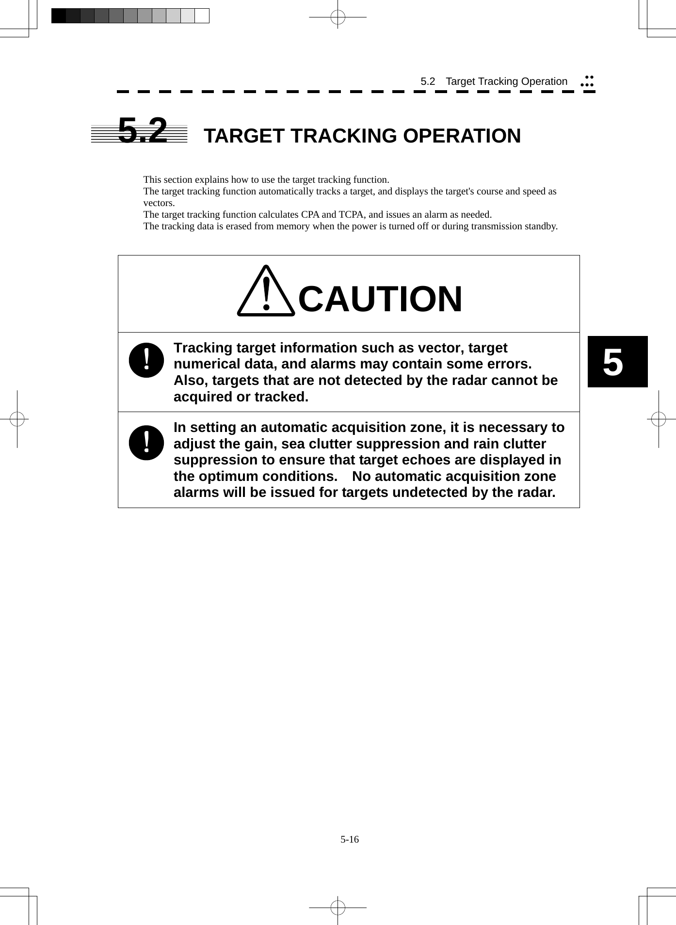  5-16 5.2   Target Tracking Operation yyyyy5 5.2  TARGET TRACKING OPERATION   This section explains how to use the target tracking function. The target tracking function automatically tracks a target, and displays the target&apos;s course and speed as vectors. The target tracking function calculates CPA and TCPA, and issues an alarm as needed. The tracking data is erased from memory when the power is turned off or during transmission standby.   CAUTION Tracking target information such as vector, target numerical data, and alarms may contain some errors.   Also, targets that are not detected by the radar cannot be acquired or tracked. In setting an automatic acquisition zone, it is necessary to adjust the gain, sea clutter suppression and rain clutter suppression to ensure that target echoes are displayed in the optimum conditions.    No automatic acquisition zone alarms will be issued for targets undetected by the radar.   