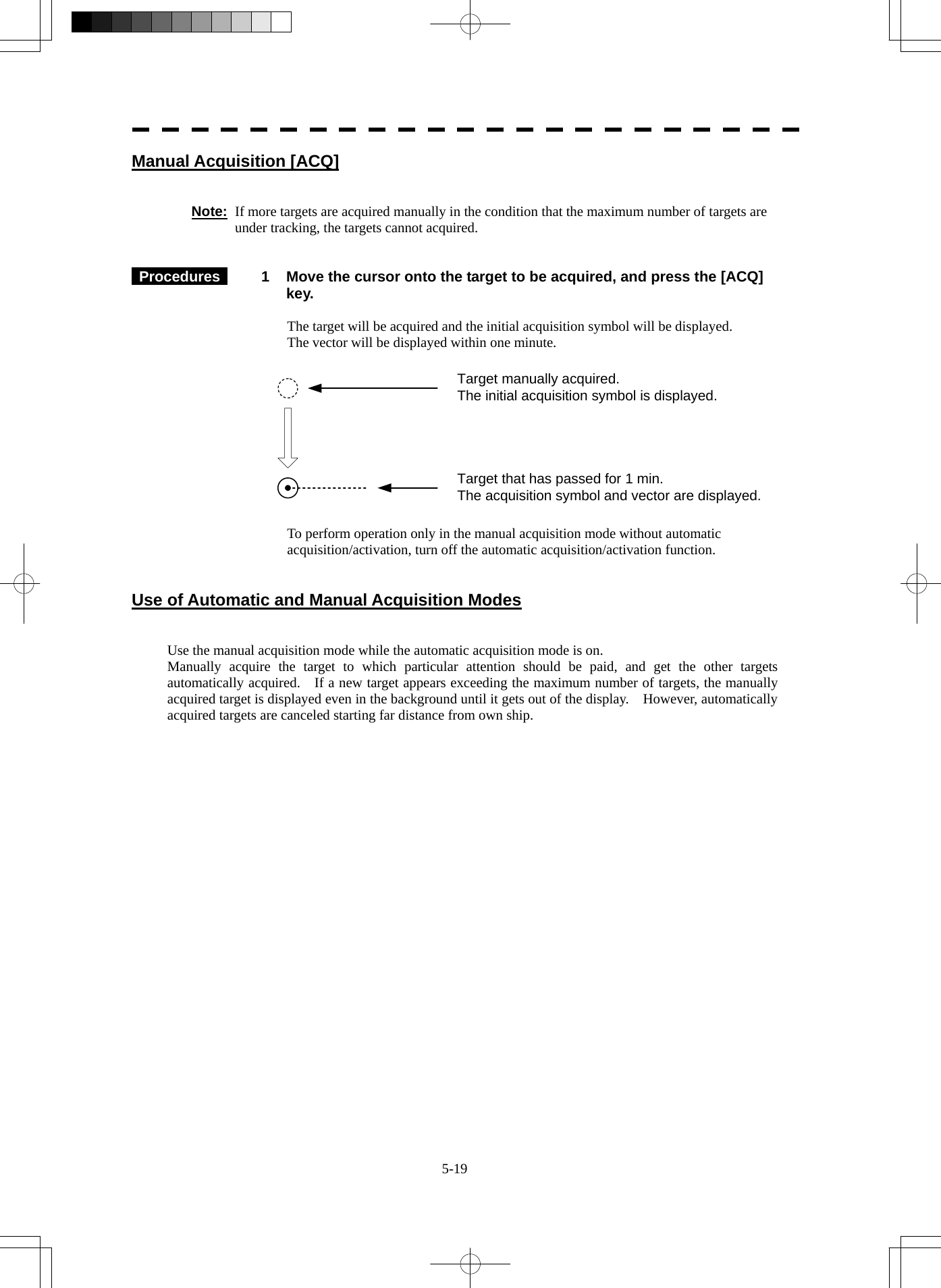  5-19 Manual Acquisition [ACQ]   Note:  If more targets are acquired manually in the condition that the maximum number of targets are under tracking, the targets cannot acquired.    Procedures   1  Move the cursor onto the target to be acquired, and press the [ACQ] key.  The target will be acquired and the initial acquisition symbol will be displayed. The vector will be displayed within one minute.  Target manually acquired.The initial acquisition symbol is displayed.Target that has passed for 1 min.The acquisition symbol and vector are displayed.   To perform operation only in the manual acquisition mode without automatic acquisition/activation, turn off the automatic acquisition/activation function.   Use of Automatic and Manual Acquisition Modes   Use the manual acquisition mode while the automatic acquisition mode is on. Manually acquire the target to which particular attention should be paid, and get the other targets automatically acquired.    If a new target appears exceeding the maximum number of targets, the manually acquired target is displayed even in the background until it gets out of the display.    However, automatically acquired targets are canceled starting far distance from own ship.    